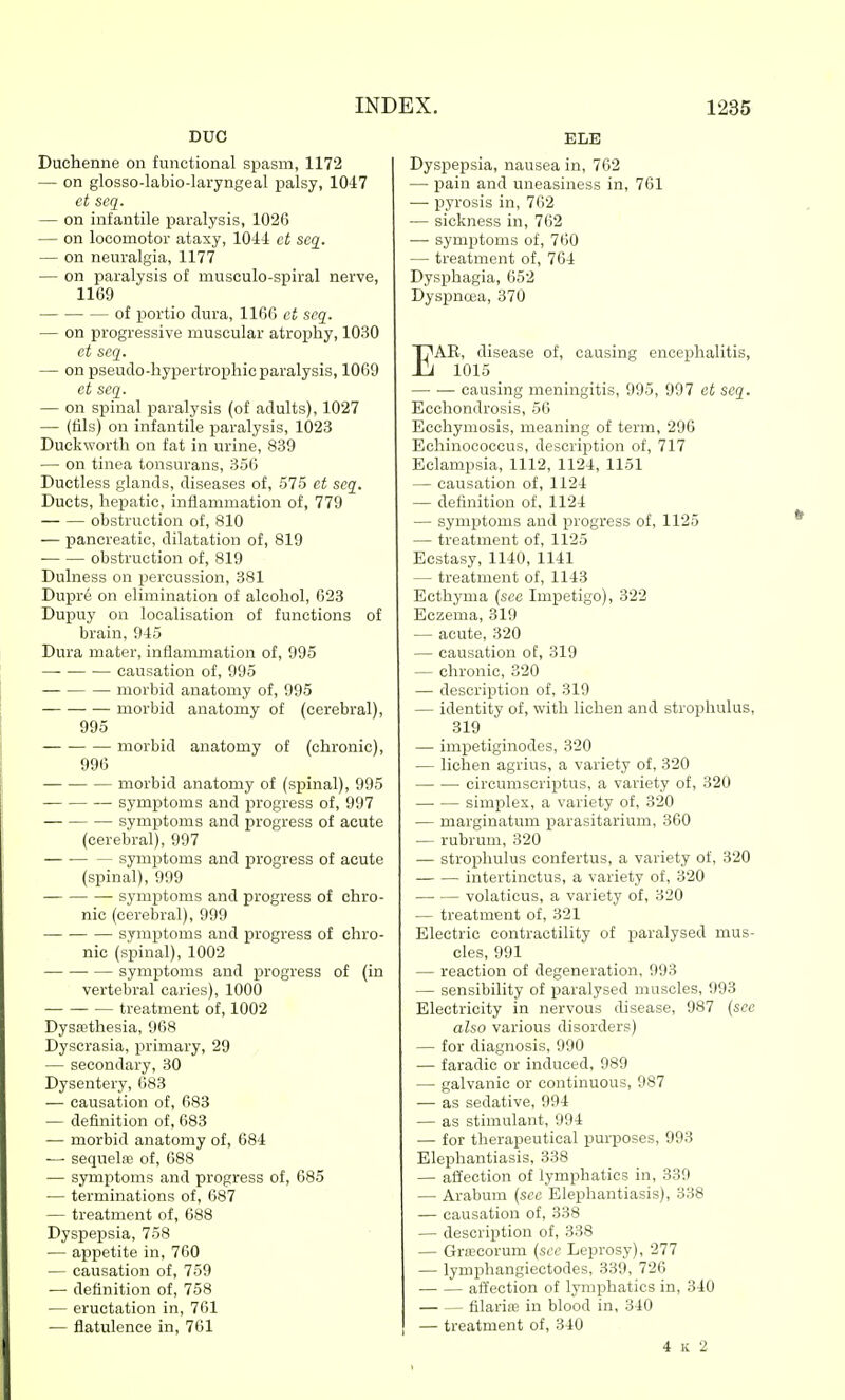 DUG Duchenne on functional spasm, 1172 — on glosso-labio-laryngeal palsy, 10-17 ct scq. — on infantile paralysis, 1026 — on locomotor ataxy, 1044 ct scq_. — on neuralgia, 1177 — on paralysis of musculo-spiral nerve, 1169 of portio dura, 1166 ct scq. — on progressive muscular atrophy, 1030 et scq. — on pseuclo-hypertrophic paralysis, 1069 et scq. — on spinal paralysis (of adults), 1027 — (lils) on infantile paralysis, 1023 Duckworth on fat in urine, 839 — on tinea tonsurans, 356 Ductless glands, diseases of, 575 et seq. Ducts, hepatic, inflammation of, 779 obstruction of, 810 — pancreatic, dilatation of, 819 obstruction of, 819 Dulness on percussion, 381 Dupr6 on elimination of alcohol, 623 Dupuy on localisation of functions of brain, 945 Dura mater, inflanunation of, 995 causation of, 995 morbid anatomy of, 995 morbid anatomy of (cerebral), 995 morbid anatomy of (chronic), 996 morbid anatomy of (spinal), 995 symptoms and progress of, 997 symptoms and progress of acute (cerebral), 997 — ■ symptoms and progress of acute (spinal), 999 symptoms and progress of chro- nic (cerebral), 999 symptoms and progress of chro- nic (spinal), 1002 symptoms and progress of (in vertebral caries), 1000 treatment of, 1002 DysR'thesia, 968 Dyscrasia, primary, 29 — secondary, 30 Dysentery, 683 — causation of, 683 — definition of, 683 — morbid anatomy of, 684 — sequelfD of, 688 — symptoms and progress of, 685 — terminations of, 687 — treatment of, 688 Dyspepsia, 758 — appetite in, 760 — causation of, 759 — definition of, 758 — eructation in, 761 — flatulence in, 761 ELB Dyspepsia, nausea in, 762 — pain and uneasiness in, 761 — pyrosis in, 762 — sickness in, 762 — symptoms of, 760 — treatment of, 764 Dysphagia, 652 Dyspnoea, 370 EAE, disease of, causing encephalitis, 1015 causing meningitis, 995, 997 ct scq. Ecchondrosis, 56 Ecchymosis, meaning of term, 296 Echinococcus, description of, 717 Eclampsia, 1112, 1124, 1151 — causation of, 1124 — definition of, 1124 — symptoms and progress of, 1125 — treatment of, 1125 Ecstasy, 1140, 1141 — treatment of, 1143 Ecthyma {see Impetigo), 322 Eczema, 319 — acute, 320 — causation of, 319 — chronic, 320 — description of, 319 — identity of, with lichen and strophulus, 319 — impetiginodes, 320 — lichen agrius, a variety of, 320 circuniscriptus, a variety of, 320 simplex, a variety of, 320 — marginatum parasitarium, 360 — rubrum, 320 — strophulus confertus, a variety of, 320 intertinctus, a variety of, 320 volaticus, a variety of, 320 — treatment of, 321 Electric contractility of paralysed mus- cles, 991 — reaction of degeneration, 993 — sensibility of paralysed muscles, 993 Electricity in nervous disease, 987 (see also various disorders) — for diagnosis, 990 — faradic or induced, 989 — galvanic or continuous, 987 •— as sedative, 994 — as stimulant, 994 — for therapeutical purposes, 993 Elephantiasis, 338 — affection of lymphatics in, 339 — Arabum (sec Elephantiasis), 338 — causation of, 338 — description of, 338 — Grfccorum (sec Leprosy), 277 — lymphangiectodes, 339, 726 affection of lymphatics in, 340 filarisB in blood in, 340 — treatment of, 340 4 K 2