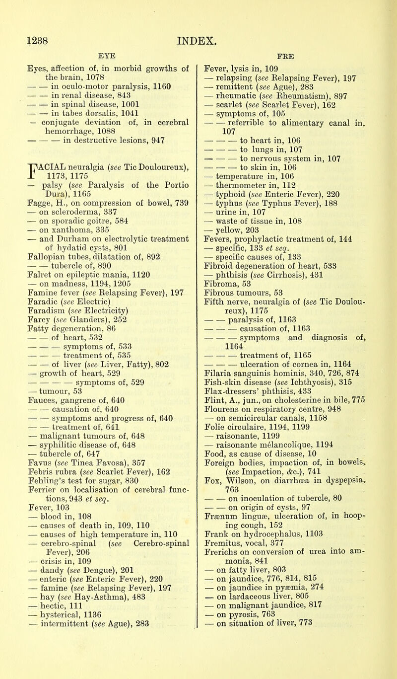 EYE Eyes, affection of, in morbid growths of the brain, 1078 — — in oculo-motor paralysis, 1160 in renal disease, 843 in spinal disease, 1001 in tabes dorsalis, 1041 — conjugate deviation of, in cerebral hemorrhage, 1088 in destructive lesions, 947 FACIAL neuralgia {sec Tic Douloureux), 1173, 1175 — palsy (sec Paralysis of the Portio Dura), 1165 Fagge, H., on compression of bowel, 739 •— on scleroderma, 337 — on sporadic goitre, 584 — on xanthoma, 335 — and Durham on electrolytic treatment of hydatid cysts, 801 Fallopian tubes, dilatation of, 892 tubercle of, 890 Falret on ei^ileptic mania, 1120 — on madness, 1194,1205 Famine fever (see Kelapsing Fever), 197 Faradic {see Electric) Faradism {see Electricity) Farcy {see Glanders), 252 Fatty degeneration, 86 — — of heart, 532 symptoms of, 533 treatment of, 535 of liver {see Liver, Fatty), 802 — growth of heart, 529 — symptoms of, 529 — tumour, 53 Fauces, gangrene of, 640 causation of, 640 symptoms and progress of, 640 treatment of, 641 — malignant tumours of, 648 — syphilitic disease of, 648 — tubercle of, 647 Favus {see Tinea Favosa), 357 Febris rubra {see Scarlet Fever), 162 Fehling's test for sugar, 830 Ferrier on localisation of cerebral func- tions, 943 et seq. Fever, 103 — blood in, 108 — causes of death in, 109, 110 — causes of high temperature in, 110 — eerebro-spinal {see Cerebro-spinal Fever), 206 — crisis in, 109 — dandy {see Dengue), 201 — enteric {see Enteric Fever), 220 — famine {see Kelapsing Fever), 197 — hay {see Hay-Asthma), 483 — hectic. 111 — hysterical, 1136 — intermittent {see Ague), 283 FEE Fever, lysis in, 109 — relapsing (see Kelapsing Fever), 197 — remittent {see Ague), 283 — rheumatic {see Rheumatism), 897 — scarlet {see Scarlet Fever), 162 — symptoms of, 105 referrible to alimentary canal in, 107 — to heart in, 106 to lungs in, 107 to nervous system in, 107 — to skin in, 106 — temperature in, 106 — thermometer in, 112 — typhoid {see Enteric Fever), 220 — typhus {see Typhus Fever), 188 — urine in, 107 — waste of tissue in, 108 — yellow, 203 Fevers, prophylactic treatment of, 144 — specific, 133 et seq. — specific causes of, 133 Fibroid degeneration of heart, 533 — phthisis {see Cirrhosis), 431 Fibroma, 53 Fibrous tumours, 53 Fifth nerve, neuralgia of {see Tie Doulou- reux), 1175 paralysis of, 1163 causation of, 1163 symptoms and diagnosis of, 1164 treatment of, 1165 ulceration of cornea in, 1164 Filaria sanguinis hominis, 340, 726, 874 Fish-skin disease {see Ichthyosis), 315 Flax-dressers' phthisis, 433 Flint, A., jun., on cholesterine in bile, 775 Flourens on respiratory centre, 948 — on semicircular canals, 1158 Folie circulaire, 1194, 1199 — raisonante, 1199 — raisonante melancolique, 1194 Food, as cause of disease, 10 Foreign bodies, impaction of, in bowels^ {see Impaction, &c.), 741 Fox, Wilson, on diarrhoea in dyspepsia, 763 on inoculation of tubercle, 80 on origin of cysts, 97 Fr£enum linguse, ulceration of, in hoop- ing cough, 152 Frank on hydrocejihalus, 1103 Fremitus, vocal, 377 Frerichs on conversion of urea into am- monia, 841 — on fatty liver, 803 — on jaundice, 776, 814, 815 — on jaundice in pyaemia, 274 — on lardaceous liver, 805 — on malignant jaundice, 817 — on pyrosis, 763 — on situation of liver, 773