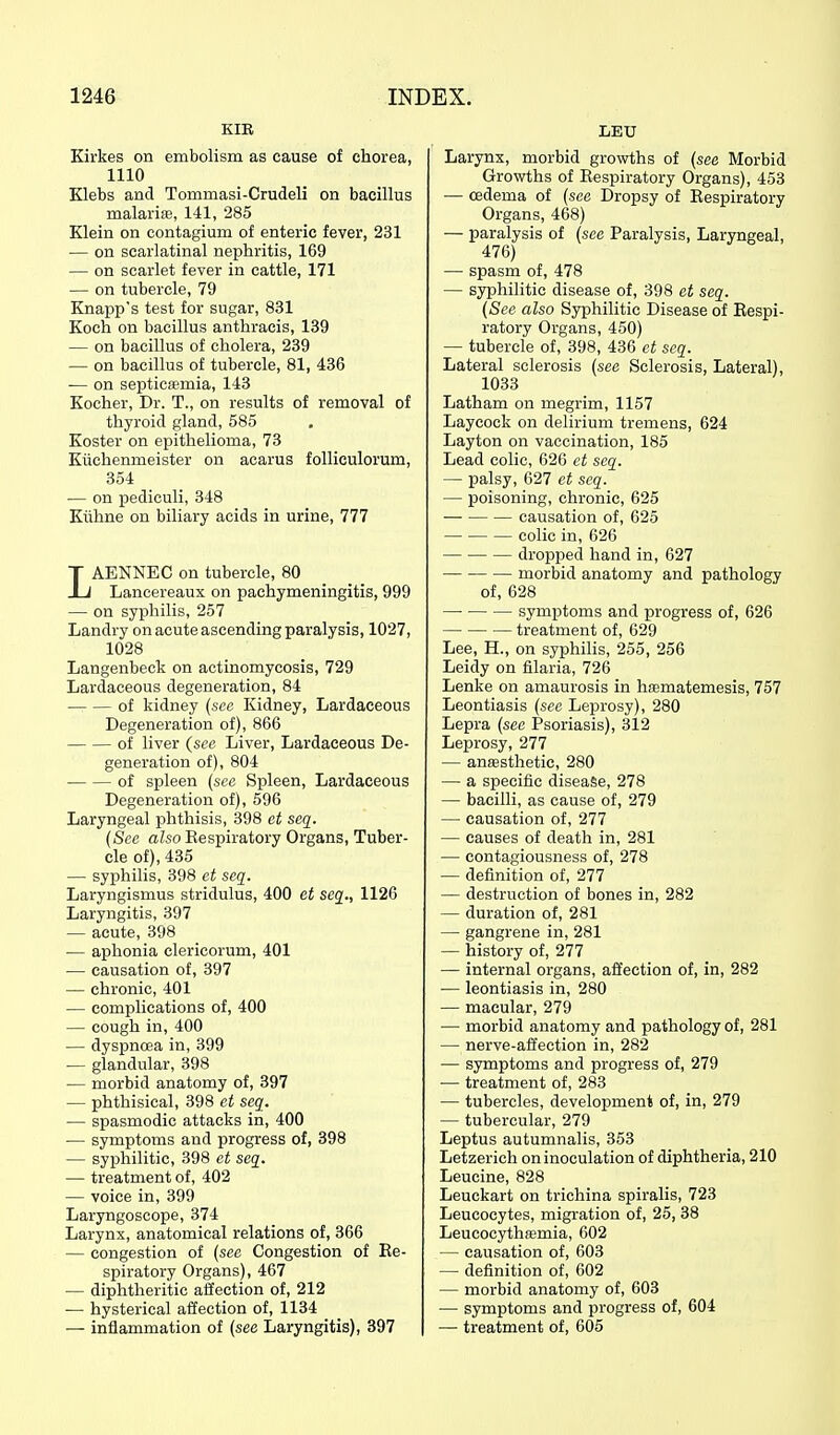 KIR Kirkes on embolism as cause of chorea, 1110 Klebs and Tommasi-Crudeli on bacillus malariie, 141, 285 Klein on contagium of enteric fever, 231 — on scarlatinal nephritis, 169 — on scarlet fever in cattle, 171 — on tubercle, 79 Knapp's test for sugar, 831 Koch on bacillus anthracis, 139 — on bacillus of cholera, 239 — on bacillus of tubercle, 81, 436 — on septicaemia, 143 Kocher, Dr. T., on results of removal of thyroid gland, 585 Koster on epithelioma, 73 Kiichenmeister on acarus follieulorum, 354 — on pediculi, 348 Kiihne on biliary acids in urine, 777 LAENNEC on tubercle, 80 Lancereaux on pachymeningitis, 999 — on syphilis, 257 Landry on acute ascending paralysis, 1027, 1028 Langenbeck on actinomycosis, 729 Lardaeeous degeneration, 84 of kidney (see Kidney, Lardaeeous Degeneration of), 866 of liver (see Liver, Lardaeeous De- generation of), 804 of spleen (sec Spleen, Lardaeeous Degeneration of), 596 Laryngeal phthisis, 398 et seq. (See also Kespiratory Organs, Tuber- cle of), 435 — syphilis, 398 et seq. Laryngismus stridulus, 400 et seq., 1126 Laryngitis, 397 — acute, 398 — aphonia clericorum, 401 — causation of, 397 — chronic, 401 — complications of, 400 — cough in, 400 — dyspnoea in, 399 — glandular, 398 — morbid anatomy of, 397 — phthisical, 398 et seq. — spasmodic attacks in, 400 — symptoms and progress of, 398 — syphilitic, 398 et seq. — treatment of, 402 — voice in, 399 Laryngoscope, 374 Larynx, anatomical relations of, 366 — congestion of (see Congestion of Re- spiratory Organs), 467 — diphtheritic affection of, 212 — hysterical affection of, 1134 — inflammation of (see Laryngitis), 397 LEU Larynx, morbid growths of (see Morbid Growths of Respiratory Organs), 453 — oedema of (see Dropsy of Eespiratory Organs, 468) — paralysis of (see Paralysis, Laryngeal, 476) — spasm of, 478 — syphilitic disease of, 398 et seq. (See also Syphilitic Disease of Eespi- ratory Organs, 450) — tubercle of, 398, 436 et seq. Lateral sclerosis (see Sclerosis, Lateral), 1033 Latham on megrim, 1157 Laycock on delirium tremens, 624 Layton on vaccination, 185 Lead colic, 626 et seq. — palsy, 627 et seq. — poisoning, chronic, 625 causation of, 625 colic in, 626 dropped hand in, 627 morbid anatomy and pathology of, 628 symptoms and progress of, 626 treatment of, 629 Lee, H., on syphilis, 255, 256 Leidy on filaria, 726 Lenke on amaurosis in hfematemesis, 757 Leontiasis (see Leprosy), 280 Lepra (see Psoriasis), 312 Leprosy, 277 — anesthetic, 280 — a specific disease, 278 — bacilli, as cause of, 279 — causation of, 277 — causes of death in, 281 — contagiousness of, 278 — definition of, 277 — destruction of bones in, 282 — duration of, 281 — gangrene in, 281 — history of, 277 — internal organs, affection of, in, 282 — leontiasis in, 280 — macular, 279 — morbid anatomy and pathology of, 281 — nerve-affection in, 282 — symptoms and progress of, 279 ■— treatment of, 283 — tubercles, development of, in, 279 — tubercular, 279 Leptus autumnalis, 353 Letzerich on inoculation of diphtheria, 210 Leucine, 828 Leuckart on trichina spiralis, 723 Leucocytes, migration of, 25, 38 Leucocythfemia, 602 — causation of, 603 — definition of, 602 — morbid anatomy of, 603 — symptoms and progress of, 604 — treatment of, 605