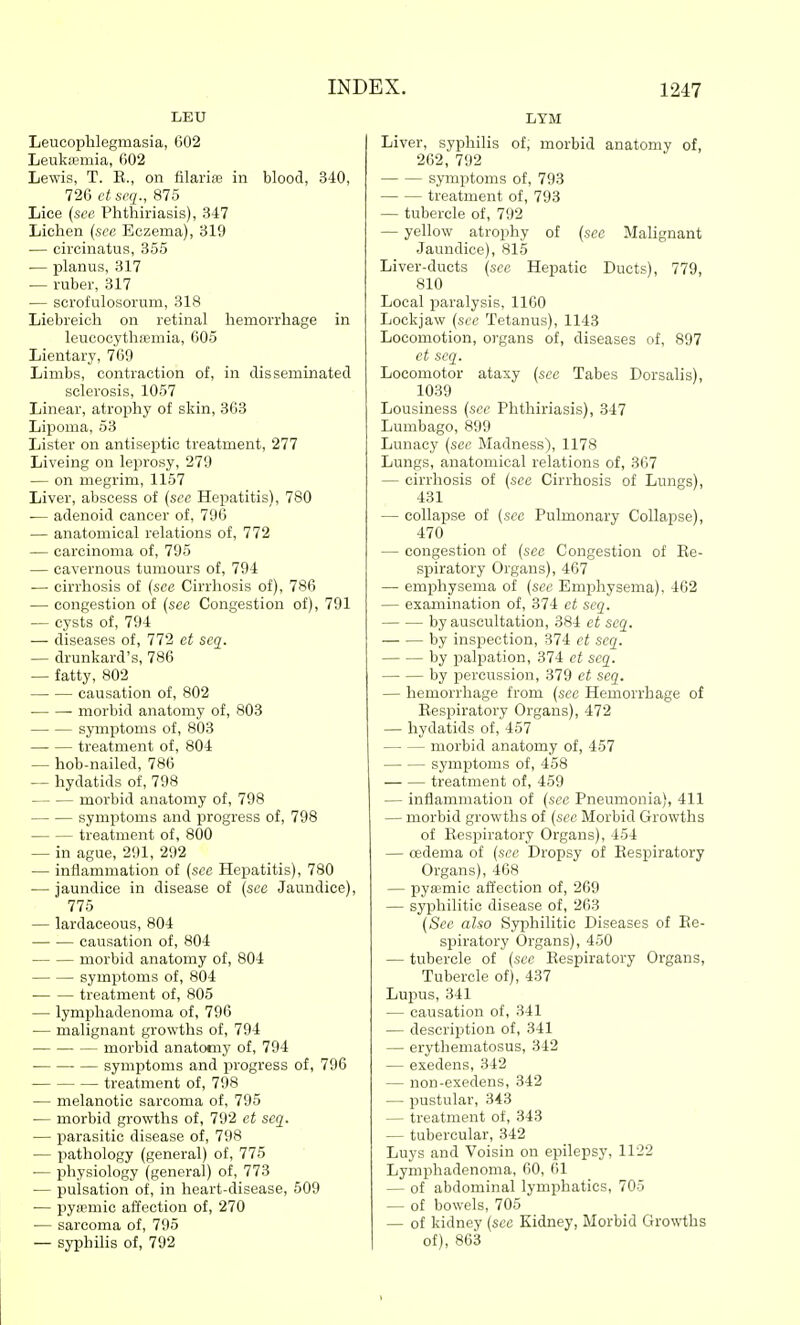 LEU Leucophlegmasia, 602 Leukiemia, 602 Lewis, T. E., on filarife in blood, 340, 726 ct seq., 875 Lice {see Phthiriasis), 347 Lichen (see Eczema), 319 — circinatus, 355 — planus, 317 — ruber, 317 — scrol'ulosorum, 318 Liebreicli on retinal hemorrhage in leucocythffimia, 605 Lientary, 769 Limbs, contraction of, in disseminated sclerosis, 1057 Linear, atrophy of skin, 363 Lipoma, 53 Lister on antisei^tic treatment, 277 Liveing on leprosy, 279 — on megrim, 1157 Liver, abscess of (see Hepatitis), 780 — adenoid cancer of, 796 — anatomical relations of, 772 — carcinoma of, 795 — cavernous tumours of, 794 — cirrhosis of {see Cirrhosis of), 786 — congestion of {see Congestion of), 791 — cysts of, 794 — diseases of, 772 et seq. — drunkard's, 786 — fatty, 802 causation of, 802 morbid anatomy of, 803 symptoms of, 803 treatment of, 804 — hob-nailed, 786 — hydatids of, 798 morbid anatomy of, 798 symptoms and progress of, 798 treatment of, 800 — in ague, 291, 292 — inflammation of {see Hepatitis), 780 — jaundice in disease of {sec Jaundice), 775 — lardaceous, 804 causation of, 804 morbid anatomy of, 804 symptoms of, 804 treatment of, 805 — lymphadenoma of, 796 — malignant growths of, 794 morbid anatomy of, 794 symptoms and progress of, 796 treatment of, 798 — melanotic sarcoma of, 795 — morbid growths of, 792 et seq. — parasitic disease of, 798 — pathology (general) of, 775 — physiology (general) of, 773 — pulsation of, in heart-disease, 509 — pyamiic affection of, 270 — sarcoma of, 795 — syphilis of, 792 LYM Liver, syphilis of, morbid anatomy of, 262, 792 symptoms of, 793 treatment of, 793 — tubercle of, 792 — yellow atrophy of {see Malignant Jaundice), 815 Liver-ducts {see Hepatic Ducts), 779, 810 Local paralysis, 1160 Lockjaw {see Tetanus), 1143 Locomotion, organs of, diseases of, 897 et seq. Locomotor ataxy {sec Tabes Dorsalis), 1039 Lousiness {see Phthiriasis), 347 Lumbago, 899 Lunacy {sec Madness), 1178 Lungs, anatomical relations of, 367 — cirrhosis of (see Cirrhosis of Lungs), 431 — collapse of (see Pulmonary Collapse), 470 — congestion of (sec Congestion of Ee- spiratory Organs), 467 — emphysema of (see Emphysema), 462 — examination of, 374 ct seq. by auscultation, 384 et seq. by inspection, 374 ct seq. by palpation, 374 et seq. by percussion, 379 ct seq. — hemorrhage from (sec Hemorrhage of Eespiratory Organs), 472 — hydatids of, 457 morbid anatomy of, 457 symptoms of, 458 treatment of, 459 — inflammation of (see Pneumonia), 411 — morbid growths of (sec Morbid Growths of Eespiratory Organs), 454 — oedema of (see Dropsy of Eespiratory Organs), 468 — pysemic affection of, 269 — syphilitic disease of, 263 (See also Syphilitic Diseases of Ee- spiratory Organs), 450 — tubercle of (sec Eespiratory Organs, Tubercle of), 437 Lupus, 341 — causation of, 341 — description of, 341 — erythematosus, 342 — exedens, 342 — non-exedens, 342 — pustular, 343 — treatment of, 343 — tubercular, 342 Luys and Voisin on epilepsy, 1122 Lymphadenoma, 60, 61 — of abdominal lymphatics, 705 — of bowels, 705 — of kidney (see Kidney, Morbid Growths of), 863
