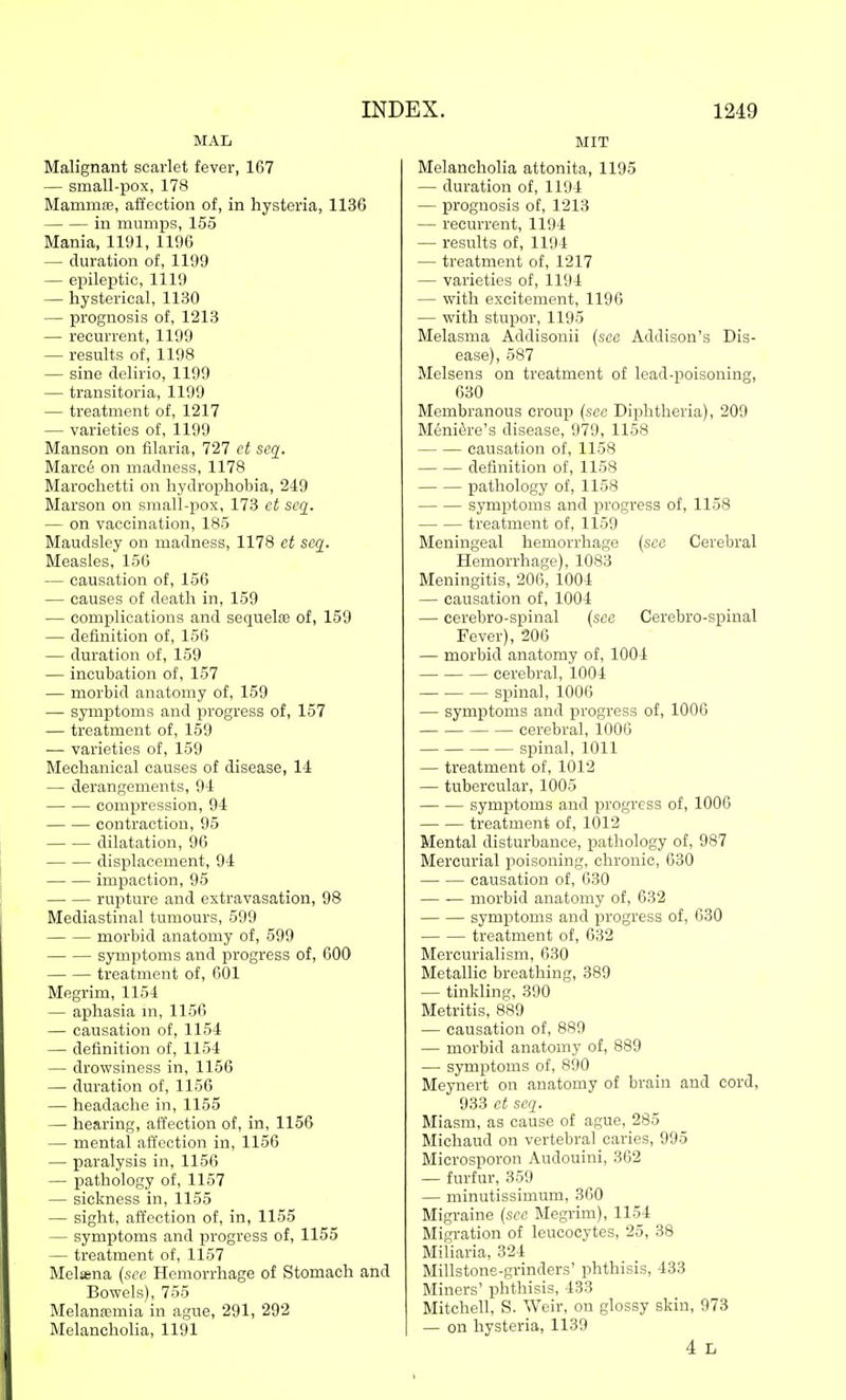 MAL Malignant scarlet fever, 167 — small-pox, 178 Mammae, affection of, in hysteria, 1136 in mumps, 155 Mania, 1191, 1196 — duration of, 1199 — epileptic, 1119 — hysterical, 1130 — prognosis of, 1213 — recurrent, 1199 — results of, 1198 — sine delirio, 1199 — transitoria, 1199 — treatment of, 1217 — varieties of, 1199 Manson on filaria, 727 ct seq^. Marci§ on madness, 1178 Maroclietti on hydrophobia, 249 Marson on small-pox, 173 ct sccj. — on vaccination, 185 Maudsley on madness, 1178 ct seq. Measles, 156 — causation of, 156 — causes of death in, 159 — complications and sequela of, 159 — definition of, 156 — duration of, 159 — incubation of, 157 — morbid anatomy of, 159 — symptoms and progress of, 157 — treatment of, 159 — varieties of, 159 Mechanical causes of disease, 14 — derangements, 94 compression, 94 contraction, 95 dilatation, 96 displacement, 94 impaction, 95 rupture and extravasation, 98 Mediastinal tumours, 599 morbid anatomy of, 599 symptoms and progress of, 600 treatment of, GOl Megrim, 1154 — aphasia m, 1156 — causation of, 1154 — definition of, 1164 — drowsiness in, 1156 — duration of, 1156 — headache in, 1155 — hearing, affection of, in, 1156 — mental affection in, 1156 — paralysis in, 1156 — pathology of, 1157 — sickness in, 1155 — sight, affection of, in, 1155 — symptoms and progress of, 1155 — treatment of, 1157 Melsena {sec Hemorrhage of Stomach and Bowels), 755 Melanffimia in ague, 291, 292 Melancholia, 1191 MIT Melancholia attonita, 1195 — duration of, 1194 — prognosis of, 1213 — recurrent, 1194 — results of, 1194 — treatment of, 1217 — varieties of, 1194 — with excitement, 1196 — with stupor, 1195 Melasma Addisonii {see Addison's Dis- ease), 587 Melsens on treatment of lead-poisoning, 630 Membranous croup {see Diphtheria), 209 M6ni^re's disease, 979, 1158 causation of, 1158 definition of, 1158 pathology of, 1158 symptoms and progress of, 1158 treatment of, 1159 Meningeal hemorrhage {sea Cerebral Hemorrhage), 1083 Meningitis, 206, 1004 — causation of, 1004 — cerebro-spinal {see Cerebro-spinal Fever), 20G — morbid anatomy of, 1004 cerebral, 1004 spinal, 1006 — symptoms and progress of, 1006 cerebral, 1006 sjjinal, 1011 — treatment of, 1012 — tubercular, 1005 symptoms and progress of, 1006 treatment of, 1012 Mental disturbance, pathology of, 987 Mercurial poisoning, chronic, 630 causation of, 630 morbid anatomy of, 632 symptoms and progress of, 630 treatment of, 632 Mercurialism, 630 Metallic breathing, 389 — tinkling, 390 Metritis, 889 — causation of, 889 — morbid anatomy of, 889 — symptoms of. 890 Meynert on anatomy of brain and cord, 933 ct seq. Miasm, as cause of ague, 285 Midland on vertebral caries, 995 Microsporon Audouini, 362 — furfur, 359 — minutissimum, 360 Migraine {see Megrim), 1154 Migration of leucocytes, 25, 38 Miliaria, 324 Millstone-grinders' phthisis, 433 Miners' phthisis, 433 Mitchell, S. Weir, on glossy skin, 973 — on hysteria, 1139 4 r,