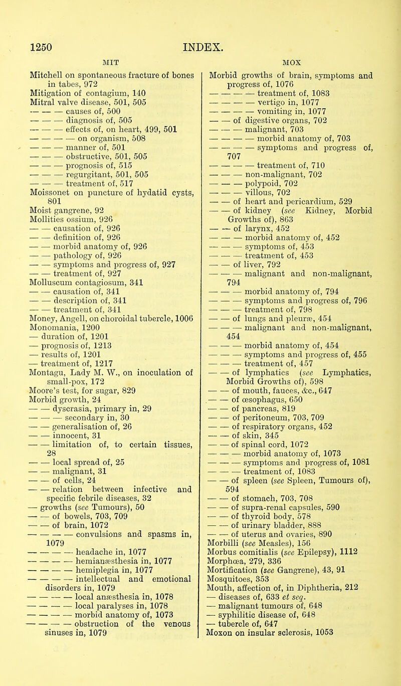 MIT Mitchell on spontaneous fracture of bones in tabes, 972 Mitigation of contagium, 140 Mitral valve disease, 601, 505 causes of, 500 diagnosis of, 505 effects of, on heart, 499, 501 on organism, 608 manner of, 501 obstructive, 601, 505 — prognosis of, 515 ■ regurgitant, 501, 505 treatment of, 517 Moissonet on puncture of hydatid cysts, 801 Moist gangrene, 92 Mollifies ossium, 926 causation of, 926 definition of, 926 morbid anatomy of, 926 pathology of, 926 symptoms and progress of, 927 treatment of, 927 MoUuscum contagiosum, 341 causation of, 341 descrijjtion of, 341 treatment of, 341 Money, Angell, on choroidal tubercle, 1006 Monomania, 1200 — duration of, 1201 — prognosis of, 1213 — results of, 1201 — treatment of, 1217 Montagu, Lady M. W., on inoculation of small-pox, 172 Moore's test, for sugar, 829 Morbid growth, 24 dyscrasia, primary in, 29 secondary in, 30 generalisation of, 26 innocent, 31 limitation of, to certain tissues, 28 local spread of, 25 malignant, 31 of cells, 24 relation between infective and specific febrile diseases, 32 — growths (see Tumours), 60 of bowels, 703, 709 of brain, 1072 convulsions and spasms in, 1079 headache in, 1077 ■— hemianjesthesia in, 1077 hemiplegia in, 1077 intellectual and emotional disorders in, 1079 —■ ■ — local anffisthesia in, 1078 local paralyses in, 1078 morbid anatomy of, 1073 obstruction of the venous sinuses in, 1079 MOX Morbid growths of brain, symptoms and progress of, 1076 treatment of, 1083 • vertigo in, 1077 ■ ■ vomiting in, 1077 of digestive organs, 702 malignant, 703 morbid anatomy of, 703 symptoms and progress of, 707 ■ treatment of, 710 non-malignant, 702 polypoid, 702 villous, 702 of heart and pericardium, 629 of kidney {see Kidney, Morbid Growths of), 863 of larynx, 462 morbid anatomy of, 452 symptoms of, 453 treatment of, 453 of liver, 792 malignant and non-malignant, 794 morbid anatomy of, 794 symj)toms and progress of, 796 treatment of, 798 of lungs and pleurse, 454 malignant and non-malignant, 454 morbid anatomy of, 454 symptoms and i^rogress of, 455 treatment of, 457 of lymphatics {see Lymphatics, Morbid Growths of), 698 of mouth, fauces, t&c, 647 of oesophagus, 650 of pancreas, 819 of peritoneum, 703, 709 of respiratory organs, 452 of skin, 345 of spinal cord, 1072 morbid anatomy of, 1073 symptoms and progress of, 1081 treatment of, 1083 of spleen {see Spleen, Tumours of), 594 of stomach, 703, 708 of supra-renal capsules, 590 of thyroid body, 678 of urinary bladder, 888 of uterus and ovaries, 890 Morbilli {see Measles), 156 Morbus comitialis {see Epilepsy), 1112 Morphcea, 279, 336 Mortification {see Gangrene), 43, 91 Mosquitoes, 353 Mouth, affection of, in Diphtheria, 212 — diseases of, 633 et seg^. — malignant tumours of, 648 — syphilitic disease of, 648 — tubercle of, 647 Moson on insular sclerosis, 1053