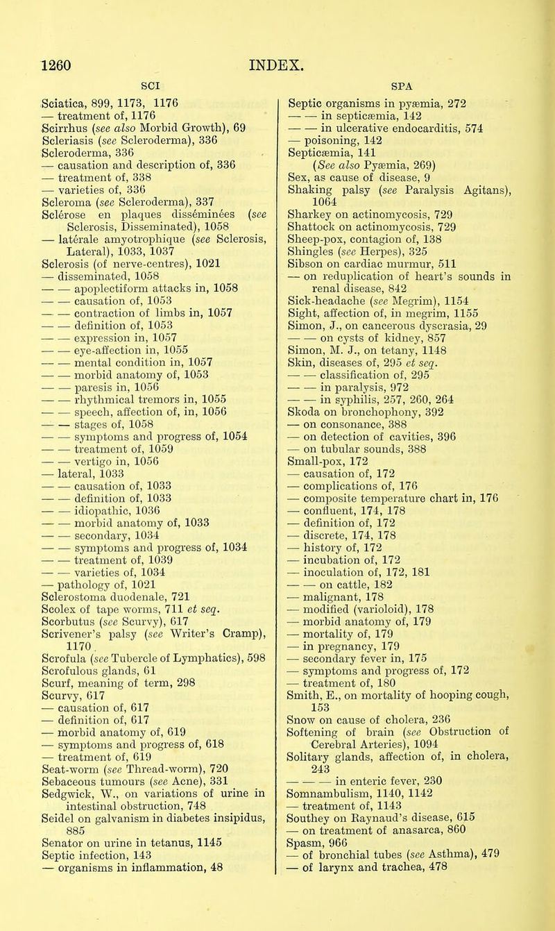 SCI Sciatica, 899, 1173, 1176 — treatment of, 1176 Scirrhus (see also Morbid Growth), 69 Scleriasis (sec Scleroderma), 336 Scleroderma, 336 — causation and description of, 336 — treatment of, 338 — varieties of, 336 Scleroma (see Scleroderma), 337 Sclerose en plaques diss6min6es (see Sclerosis, Disseminated), 1058 — laterale amyotrophique [see Sclerosis, Lateral), 1033, 1037 Sclerosis (of nerve-centres), 1021 — disseminated, 1058 apoi^lectiform attacks in, 1058 causation of, 1053 contraction of limbs in, 1057 definition of, 1053 expression in, 1057 eye-affection in, 1055 — — mental condition in, 1057 morbid anatomy of, 1053 • paresis in, 1056 rhythmical tremors in, 1055 speech, affection of, in, 1056 stages of, 1058 symptoms and progress of, 1054 treatment of, 1059 vertigo in, 1056 — lateral, 1033 causation of, 1033 definition of, 1033 idiopathic, 1036 morbid anatomy of, 1033 secondary, 1034 symptoms and progress of, 1034 treatment of, 1039 varieties of, 1034 — pathology of, 1021 Sclerostoma duodenale, 721 Scolex of tape worms, 711 et seq. Scorbutus (see Scurvy), 617 Scrivener's palsy (see Writer's Cramp), 1170. Scrofula (see Tubercle of Lymphatics), 598 Scrofulous glands, 61 Scurf, meaning of term, 298 Scurvy, 617 — causation of, 617 — definition of, 617 — morbid anatomy of, 619 — symptoms and progress of, 618 — treatment of, 619 Seat-worm (see Thread-worm), 720 Sebaceous tumours (see Acne), 331 Sedgwick, W., on variations of urine in intestinal obstruction, 748 Seidel on galvanism in diabetes insipidus, 885 Senator on urine in tetanus, 1145 Septic infection, 143 — organisms in inflammation, 48 SPA Septic organisms in pyasmia, 272 in septicaemia, 142 -in ulcerative endocarditis, 574 — poisoning, 142 Septicaemia, 141 (See also Pyaamia, 269) Sex, as cause of disease, 9 Shaking palsy (see Paralysis Agitans), 1064 Sharkey on actinomycosis, 729 Shattock on actinomycosis, 729 Sheep-pox, contagion of, 138 Shingles (see Herpes), 325 Sibson on cardiac murmur, 511 — on reduplication of heart's sounds in renal disease, 842 Sick-headache (see Megrim), 1154 Sight, affection of, in megrim, 1155 Simon, J., on cancerous dyscrasia, 29 on cysts of kidney, 857 Simon, M. J., on tetany, 1148 Skin, diseases of, 295 et seq. classification of, 295 • in paralysis, 972 in syijhiUs, 257, 260, 264 Skoda on bronchophony, 392 — on consonance, 388 — on detection of cavities, 396 — on tubular sounds, 388 Small-pox, 172 — causation of, 172 — complications of, 176 — composite temperature chart in, 176 — confluent, 174, 178 — definition of, 172 — discrete, 174, 178 — history of, 172 — incubation of, 172 — inoculation of, 172, 181 on cattle, 182 — malignant, 178 — modified (varioloid), 178 — morbid anatomy of, 179 — mortality of, 179 — in pregnancy, 179 — secondary fever in, 175 — symptoms and progress of, 172 — treatment of, 180 Smith, E., on mortality of hooping cough, 153 Snow on cause of cholera, 236 Softening of brain (see Obstruction of Cerebral Arteries), 1094 Solitary glands, affection of, in cholera, 243 in enteric fever, 230 Somnambulism, 1140, 1142 — treatment of, 1143 Southey on Kaynaud's disease, 615 — on treatment of anasarca, 860 Spasm, 966 — of bronchial tubes (see Asthma), 479 — of larynx and trachea, 478