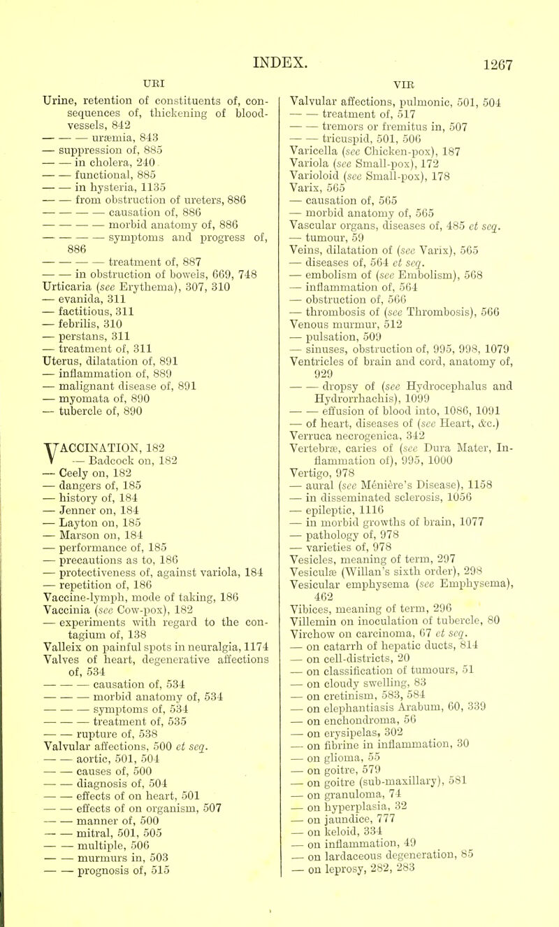 XJRI Urine, retention of constituents of, con- sequences of, thickening of blood- vessels, 842 urffimia, 843 — suppression of, 885 in cholera, 240 - functional, 885 in hysteria, 1135 from obstruction of ureters, 886 causation of, 886 morbid anatomy of, 886 symptoms and progress of, 886 treatment of, 887 in obstruction of bowels, 669, 748 Urticaria (sec Erythema), 307, 310 — evanida, 311 — factitious, 311 — febrihs, 310 — perstans, 311 — treatment of, 311 Uterus, dilatation of, 801 — inflammation- of, 889 — malignant disease of, 891 — myomata of, 890 — tubercle of, 890 VACCINATION, 182 — Badcock on, 182 — Ceely on, 182 — dangers of, 185 — history of, 184 — Jenner on, 184 — Layton on, 185 — Marson on, 184 — performance of, 185 — precautions as to, 186 — protectiveness of, against variola, 184 — rexoetition of, 186 Vaccine-lymph, mode of taking, 186 Vaccinia (.see Cow-pox), 182 — experiments with regard to the con- tagium of, 138 Valleix on painful spots in neuralgia, 1174 Valves of heart, degenerative affections of, 534 causation of, 534 morbid anatomy of, 534 symptoms of, 534 treatment of, 535 rupture of, 538 Valvular affections, 500 ct scq. aortic, 501, 504 causes of, 500 diagnosis of, 504 effects of on heart, 501 effects of on organism, 507 manner of, 500 mitral, 501, 505 multiple, 506 murmurs in, 503 prognosis of, 515 VIE Valvular affections, pulmonic, 501, 504 treatment of, 617 tremors or fremitus in, 507 tricuspid, 601, 506 Varicella (see Chicken-pox), 187 Variola (see Small-pox), 172 Varioloid {see Small-pox), 178 Varix, 565 — causation of, 565 — morbid anatomy of, 565 Vascular organs, diseases of, 485 et scq. — tumour, 69 Veins, dilatation of (see Vaiix), 565 — diseases of, 564 ct scq. — embolism of (see Embolism), 568 — inflammation of, 664 — obstruction of, 566 — thrombosis of (see Thrombosis), 566 Venous murmur, 512 — pulsation, 509 — sinuses, obstruction of, 995, 998, 1079 Ventricles of brain and cord, anatomy of, 929 dropsy of (see Hydrocephalus and Hydrorrhachis), 1099 effusion of blood into, 1086, 1091 — of heart, diseases of (see Heart, &c.) Verruca necrogenica, 342 Vertebras, caries of (see Dura Mater, In- flammation of), 995, 1000 Vertigo, 978 — aural (sec Meniere's Disease), 1158 — in disseminated sclerosis, 1066 — epileptic, 1116 — in morbid growths of brain, 1077 — IJathology of, 978 — varieties of, 978 Vesicles, meaning of term, 297 Vesiculffi (Willan's sixth order), 298 Vesicular emphysema (sec Emphysema), 462 Vibices, meaning of term, 296 Villemin on inoculation of tubercle, 80 Virchow on carcinoma, 67 ct secq. — on catarrh of hepatic ducts, 814 — on cell-districts, 20 — on classification of tumours, 51 — on cloudy swelling, 83 — on cretinism, 583, 584 — on elephantiasis Arabum, 60, 339 — on enchondroma, 56 — on erysipelas, 302 — on fibrine in inflammation, 30 — on glioma, 55 — on goitre, 579 — on goitre (sub-maxillary), 581 — on granuloma, 74 — on hyperplasia, 32 — on jaundice, 777 — on keloid, 334 — on inflammation, 49 — on lardaceous degeneration, 85 — on leprosy, 282, 283