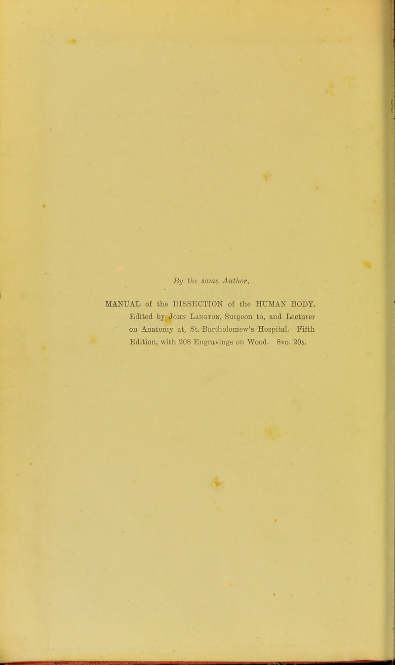 By the same Author, MANUAL of the DISSECTION of the HUMAN BODY. Edited by John Langton, Surgeon to, and Lecturer on Anatomy at, St. Bartholomew's Hospital. Fifth Edition, with 208 Engravings on Wood. 8vo. 20s.