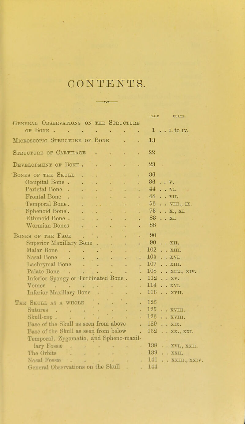 CONTENTS. K> GENEKAIi ObSEBVATIONS ON THE StBUCTUEE OP Bone MiCKOscopic Steuctueb op Bone Steuctxjke op Caetilage Development op Bone . Bones op the Skull Occipital Bone . Parietal Bone . Frontal Bone . Temporal Bone. Splienoid Bone. Ethmoid Bone . Wormian Bones Bones op the Face Superior Maxillary Bone . Malar Bone Nasal Bone . . . Lachrymal Bone Palate Bone . . . Inferior Spongy or Turbinated Bone Vomer . . ... Inferior Maxillary Bone . The Skull as a whole  . Sutures .... Skull-cap . . . . Base of the Skull as seen from above Base of the Skull as seen from below Temporal, Zygomatic, and Spheno-maxil lary Fossa) Tlie Orbits Nasal Fossfe General Observations on the Skull . PAGE PLATE 1 . . I. to IV. 13 22 23 36 36 44 48 56 73 83 88 90 90 102 105 107 108 112 114 116 126 125 126 129 132 138 139 111 144 V. VI, VII. VIII., IX. S., XI. XI. XII. XIII. XVI. XIII. XIII., XIV. XV. XVI. XVII. XVIII. XVIII. XIX. XX., XXI. XVI., XXII. XXII. XXIII., XXIV.