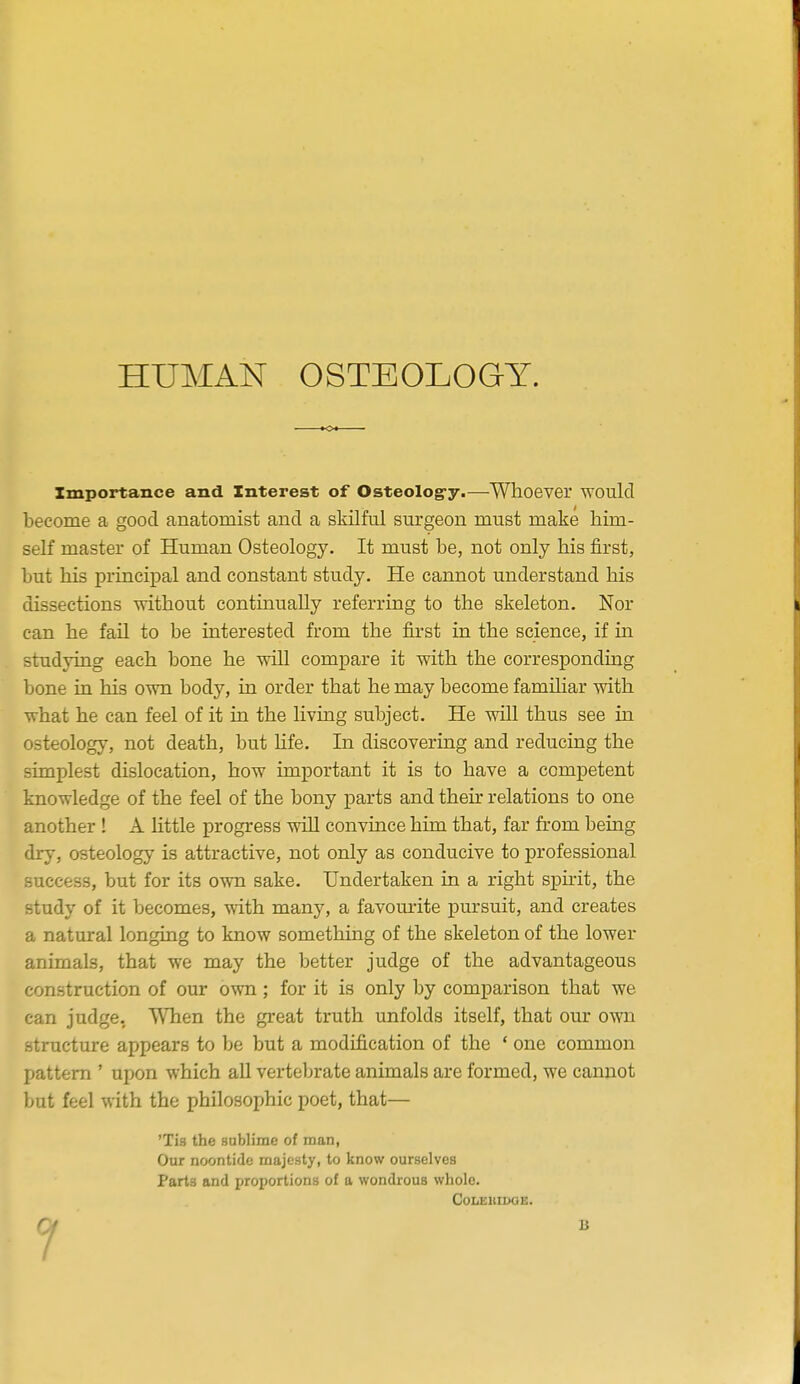 Importance and Interest of Osteolog-y.—Whoever would become a good anatomist and a skilful surgeon must make him- self master of Human Osteology. It must be, not only his first, but his principal and constant study. He cannot understand his dissections without continually referring to the skeleton. Nor can he fail to be interested from the first in the science, if in studying each bone he will compare it with the corresponding bone in his own body, in order that he may become famihar with what he can feel of it in the living subject. He will thus see in osteology, not death, but life. In discovering and reducing the simplest dislocation, how important it is to have a competent knowledge of the feel of the bony j)arts and their relations to one another ! A little progress wiU convince him that, far from being dry, osteology is attractive, not only as conducive to professional success, but for its own sake. Undertaken in a right spmt, the study of it becomes, with many, a favourite pursuit, and creates a natural longing to know something of the skeleton of the lower animals, that we may the better judge of the advantageous construction of our own; for it is only by comparison that we can judge, When the great truth unfolds itself, that our own structure appears to be but a modification of the ' one common pattern ' upon which aU vertebrate animals are formed, we cannot but feel with the philosophic poet, that— 'Tis the sablime of man, Our noontide majesty, to know ourselves Parts and proportions of a wondrous whole. GoLEllIDGE.