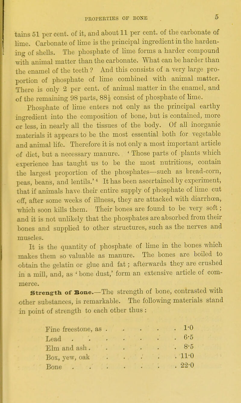 PROPEKTIES OF BONE tains 51 per cent, of it, and about 11 per cent, of the carbonate of lime. Carbonate of lime is the principal ingredient in the harden- ino- of shells. The phosphate of lime forms a harder compound with animal matter than the carbonate. What can be harder than the enamel of the teeth ? And this consists of a very large pro- portion of phosphate of lime combined -with animal matter. There is only 2 per cent, of animal matter in the enamel, and of the remaining 98 parts, 88^ consist of phosphate of lime. Phosphate of Ume enters not only as the principal earthy ingredient into the composition of bone, but is contained, more or less, in nearly all the tissues of the body. Of all inorganic materials it appears to be the most essential both for vegetable and animal hfe. Therefore it is not only a most important article of diet, but a necessary manure. ' Those parts of plants which experience has taught us to be the most nutritious, contain the largest proportion of the phosphates—such as bread-corn, peas, beans, and lentils.' It has been ascertained by experunent, that if animals have then entire supply of phosphate of lime cut off, after some weeks of illness, they are attacked with diarrhoea, which soon kills them. Their bones are found to be very soft; and it is not unhkely that the phosphates are absorbed from then- bones and supphed to other structures, such as the nerves and muscles. It is the quantity of phosphate of hme in the bones which makes them so valuable as manm-e. The bones are boiled to obtain the gelatin or glue and fat; afterwards they are crushed in a mill, and, as ' bone dust,' form an extensive article of com- merce. Strength of Bone.—The strength of bone, contrasted with other substances, is remarkable. The foUowmg materials stand in point of strength to each other thus : Fine freestone, as Lead Elm and ash. Box, yew, oak Bone . 6-5 . 8-5 . 11-0 . 22-0