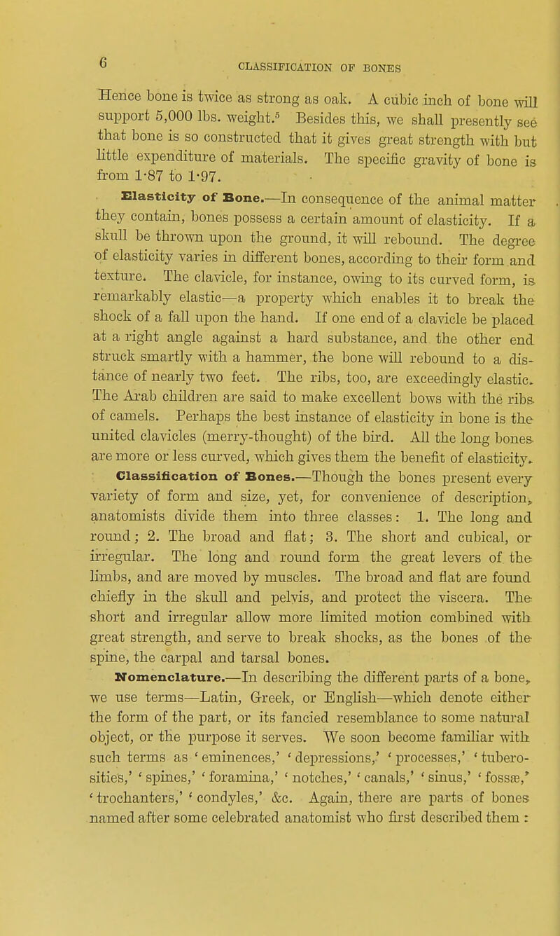 CLASSIFICATION OF BONES Hence bone is twice as strong as oak. A cubic inch of bone \vill support 5,000 lbs. weight.^ Besides this, we shall presently see that bone is so constructed that it gives great strength with but little expenditure of materials. The specific gravity of bone is from 1-87 to 1-97. Elasticity of Bone.—In consequence of the animal matter they contain, bones possess a certain amount of elasticity. If a skuU be thrown upon the ground, it will rebomid. The degree of elasticity varies in different bones, according to their form , and texture. The clavicle, for instance, owing to its curved form, is remarkably elastic—a property which enables it to break the shock of a fall upon the hand. If one end of a clavicle be placed at a right angle against a hard substance, and the other end struck smartly with a hammer, the bone wiU rebound to a dis- tance of nearly two feet. The ribs, too, are exceedingly elastic. The Arab children are said to make excellent bows with the ribs- of camels. Perhaps the best instance of elasticity in bone is the united clavicles (merry-thought) of the bird. All the long bones, are more or less curved, which gives them the benefit of elasticity. Classification of Bones.—Though the bones present every variety of form and size, yet, for convenience of description,, anatomists divide them into three classes: 1. The long and round; 2. The broad and flat; 3. The short and cubical, or irregular. The long and round form the great levers of the limbs, and are moved by muscles. The broad and flat are found chiefly in the skull and pelvis, and protect the viscera. The short and irregular aUow more limited motion combined with great strength, and serve to break shocks, as the bones of the spine, the carpal and tarsal bones. Nomenclature.—In describing the different parts of a bone,, we use terms—Latm, Greek, or English—which denote either the form of the part, or its fancied resemblance to some natural object, or the purpose it serves. We soon become familiar with such terms as 'eminences,' 'depressions,' 'processes,' 'tubero- sities,' ' spines,' ' foramina,' ' notches,' ' canals,' ' sinus,' ' fossae,^ 'trochanters,' 'condyles,' &c. Again, there are parts of bones named after some celebrated anatomist who first described them :