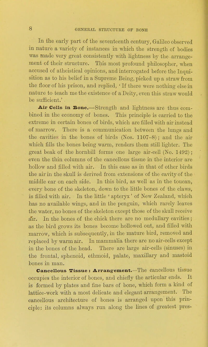 In the early part of the seyenteenth century, Galileo observed in nature a variety of instances in which the strength of bodies was made very great consistently with lightness by the arrange- ment of their structure. This most profound philosopher, when accused of atheistical opinions, and interrogated before the Inqui- sition as to his belief in a Supreme Being, picked up a straw from the floor of his prison, and repUed, ' If there were nothing else m nature to teach me the existence of a Deity, even this straw would be sufficient.' Air Cells in Bone.—Strength and lightness are thus com- bined in the economy of bones. This principle is carried to the extreme in certain bones of bu-ds, which are filled with air instead of marrow. There is a communication between the lungs and the cavities in the bones of birds (Nos. 1107-8); and the an- which fills the bones being warm, renders them still lighter. The great beak of the hornbill forms one large ak-cell (No. 1492); even the thin columns of the cancellous tissue in the interior are hoUow and filled with air. In this case as in that of other bnds the air in the skull is derived from extensions of the cavity of the middle ear on each side. In this bird, as well as m the toucan, every bone of the skeleton, down to the Uttle bones of the claws, is filled with air. In the little ' apteryx' of New Zealand, which has no available wings, and in the penguin, which rarely leaves the water, no bones of the skeleton except those of the skull receive air. In the bones of the chick there are no meduhary cavities; as the bird grows its bones become hollowed out, and fiUed with marrow, which is subsequently, in the mature bird, removed and replaced by warm air. In mammaha there are no au--cells except in the bones of the head. There are large air-ceUs (sinuses) in the frontal, sphenoid, ethmoid, palate, maxillary and mastoid bones m man. Cancellous Tissue : Arrang-ement.—The cancellous tissue occupies the interior of bones, and chiefly the articular ends. It is formed by plates and fine bars of bone, which form a kuid of lattice-work with a most delicate and elegant arrangement. The canceUous architecture of bones is arranged upon this prin- ciple: its columns always run along the lines of greatest pres-