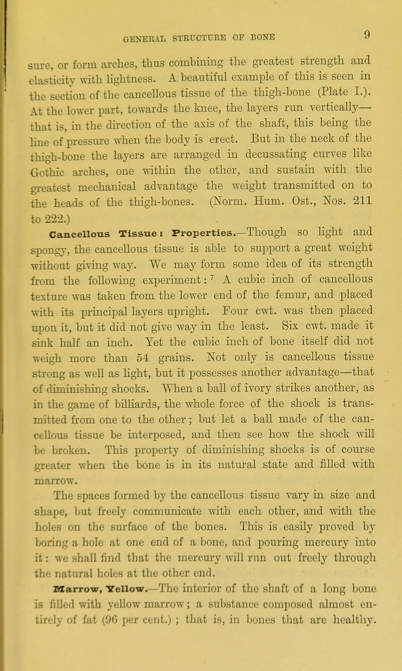 sure, or form arches, thus combming the gi-eatest strength and elasticity with Hghtness. A beautiful example of this is seen in the section of the cancellous tissue of the thigh-bone (Plate I.)- At the lower part, towards the knee, the layers run vertically— that is, m the direction of the axis of the shaft, this being the line of pressui-e when the body is erect. But in the neck of the thigh-bone the layers are arranged in decussating curves like Gothic arches, one within the other, and sustain with the greatest mechanical advantage the weight transmitted on to the heads of the thigh-bones. (Norm. Hum. Ost., Nos. 211 to 222.) Cancellous Tissue: Properties.—Though SO light and spongy, the cancellous tissue is able to support a great weight without giving way. We may form some idea of its strength from the following experiment: ^ A cubic inch of cancellous texture was taken from the lower end of the femm-, and placed with its principal layers upright. Four cwt. was then placed upon it, but it did not give way in the least. Six cwt. made it sink half an inch. Yet the cubic inch of bone itself did not weigh more than 54 grains. Not only is cancellous tissue strong as well as hght, but it possesses another advantage—that of diminishing shocks. When a ball of ivory strikes another, as in the game of billiards, the whole force of the shock is trans- mitted from one to the other; but let a ball made of the can- cellous tissue be interposed, and then see how the shock will be broken. This property of diminishing shocks is of course greater when the bone is in its natiiral state and filled with marrow. The spaces formed by the cancellous tissue vary in size and shape, ]jut freely communicate with each other, and with the holes on the surface of the bones. This is easily proved by boring a hole at one end of a bone, and pouring mercury into it; we shall find that the mercury will run out freely through the natural holes at the other end. iviarrow, Yellow.—The interior of the shaft of a long bone is filled with yellow marrow; a substance composed almost en- tirely of fat (9G per cent.) ; that is, in bones that are healthy.