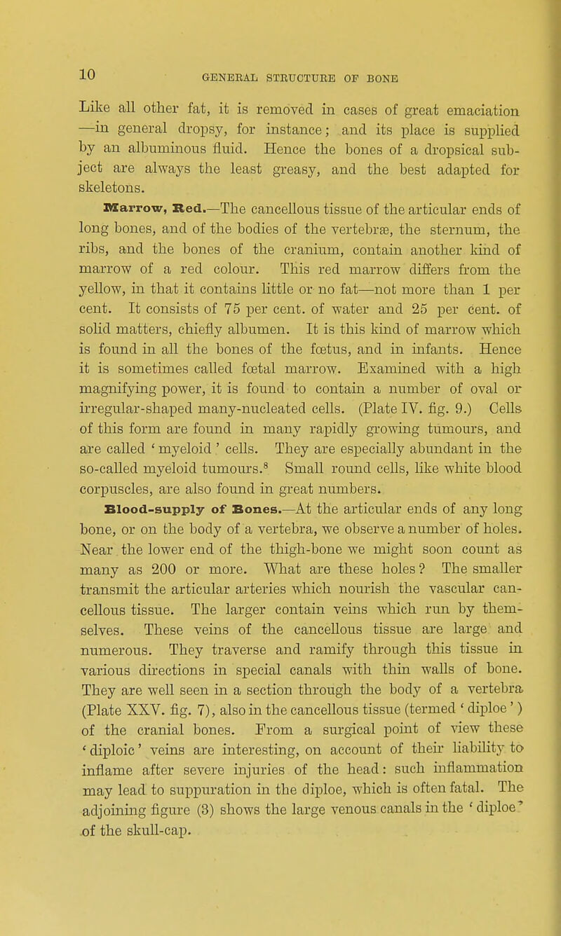 Like all other fat, it is removed in cases of great emaciation —in general dropsy, for instance; and its place is supplied by an albuminous fluid. Hence the bones of a dropsical sub- ject are always the least greasy, and the best adapted for skeletons. Marrow, Bed.—The cancellous tissue of the articular ends of long bones, and of the bodies of the vertebrte, the sternum, the ribs, and the bones of the cranium, contain another kind of marrow of a red colour. This red marrow differs from the yellow, in that it contains little or no fat—not more than 1 per cent. It consists of 75 per cent, of water and 25 per cent, of solid matters, chiefly albumen. It is this kind of marrow which is found in all the bones of the foetus, and in infants. Hence it is sometimes called fcetal marrow. Examined with a high magnifying power, it is found to contain a number of oval or irregular-shaped many-nucleated cells. (Plate IV. fig. 9.) Cells of this form are found in many rapidly growing tumours, and are called ' myeloid ' ceUs. They are especially abundant in the so-called myeloid tumours.^ Small round cells, like white blood corpuscles, are also found in great numbers. Blood-supply of Bones.—At the articular ends of any long bone, or on the body of a vertebra, we observe a number of holes. Near the lower end of the thigh-bone we might soon count as many as 200 or more. What are these holes ? The smaller transmit the articular arteries which nourish the vascular can- cellous tissue. The larger contain veins which run by them- selves. These veins of the cancellous tissue are large and numerous. They traverse and ramify through this tissue in various directions in special canals with thin walls of bone. They are well seen in a section through the body of a vertebra (Plate XXV. fig. 7), also in the cancellous tissue (termed ' diploe' ) of the cranial bones. Prom a surgical point of view these ' diploic' veins are interesting, on account of their liabihty to inflame after severe injuries of the head: such inflammation may lead to suppuration in the diploe, which is often fatal. The adjoining figure (3) shows the large venous canals in the ' diploe' ^f the skuU-cai3.
