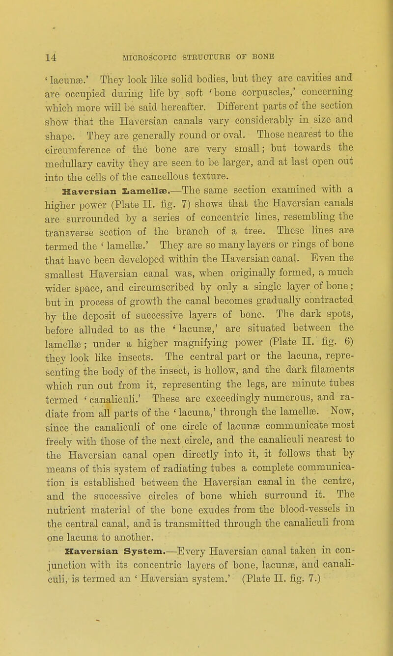 ' lacuiiffi.' They look like solid bodies, but they are cavities and are occupied during life by soft ' bone corpuscles,' concerning which more will be said hereafter. Different parts of the section show that the Haversian canals vary considerably in size and shape. They are generally round or oval. Those nearest to the circumference of the bone are very small; but towards the medullary cavity they are seen to be larger, and at last open out into the cells of the cancellous texture. Haversian Iiamellae.—The same section examined with a higher power (Plate II. fig. 7) shows that the Haversian canals are surrounded by a series of concentric lines, resembling the transverse section of the branch of a tree. These lines are termed the ' lamella?.' They are so many layers or rings of bone that have been developed within the Haversian canal. Even the smallest Haversian canal was, when originally formed, a much wider space, and circumscribed by only a single layer of bone; but in process of growth the canal becomes gradually contracted by the deposit of successive layers of bone. The dark spots, before alluded to as the ' lacunae,' are situated between the lamelte; under a higher magnifying power (Plate II. fig. 6) they look like insects. The central part or the lacuna, repre- senting the body of the insect, is hollow, and the dark filaments which run out from it, representing the legs, are minute tubes termed ' canalicuH.' These are exceedingly numerous, and ra- diate from all parts of the ' lacuna,' through the lameUte. Now, since the canaliculi of one cu-cle of lacunae communicate most freely with those of the next circle, and the canaUculi nearest to the Haversian canal open directly into it, it follows that by means of this system of radiating tubes a complete communica- tion is established between the Haversian canal in the centre, and the successive circles of bone which surround it. The nutrient material of the bone exudes from the blood-vessels in the central canal, and is transmitted through the canaUculi from one lacuna to another. Haversian System.—Every Haversian canal taken in con- junction with its concentric layers of bone, lacuna3, and canaU- culi, is termed an * Haversian system.' (Plate II. fig. 7.)