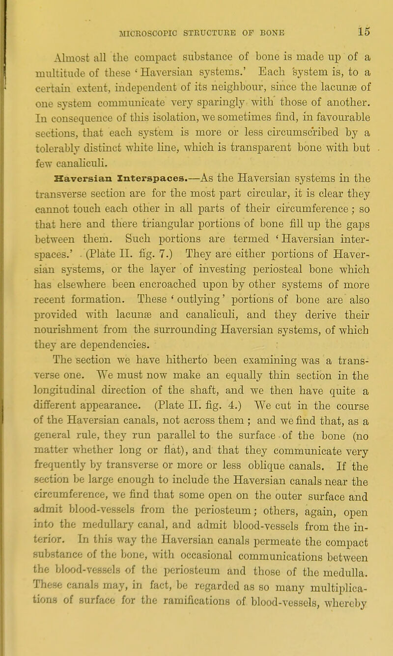 Almost all the compact substance of bone is made up of a multitude of these ' Haversian systems,' Each system is, to a certain extent, independent of its neighbour, since the lacunae of one system communicate very sparingly with those of another. In consequence of this isolation, we sometimes find, in favourable sections, that each system is more or less circumscribed by a tolerably distinct white line, which is transparent bone with but few canahculi. Haversian Interspaces.—As the Haversian systems in the transverse section are for the most part circular, it is clear they cannot touch each other in all parts of their circumference; so that here and there triangular portions of bone fill up the gaps between them. Such portions are termed ' Haversian inter- spaces.' • (Plate n. fig. 7.) They are either portions of Haver- sian systems, or the layer of investing periosteal bone which has elsewhere been encroached upon by other systems of more recent formation. These ' outlying' portions of bone are also provided with lacunte and canaliculi, and they derive their nourishment from the sm-rounding Haversian systems, of which they are dependencies. The section we have hitherto been examining was a trans- verse one. We must now make an equally thin section in the longitudinal direction of the shaft, and we then have quite a different appearance. (Plate H. fig. 4.) We cut in the course of the Haversian canals, not across them ; and we find that, as a general rule, they run parallel to the surface of the bone (no matter whether long or flat), and that they communicate very frequently by transverse or more or less oblique canals. If the section be large enough to include the Haversian canals near the circumference, we find that some open on the outer sm-face and admit blood-vessels from the periosteum; others, again, open into the medullary canal, and admit blood-vessels from the in- terior. In this way the Haversian canals permeate the compact substance of the bone, with occasional communications between the blood-vessels of the periosteum and those of the medulla. These canals may, in fact, be regarded as so many multiplica- tions of surface for the ramifications of blood-vessels, whereby