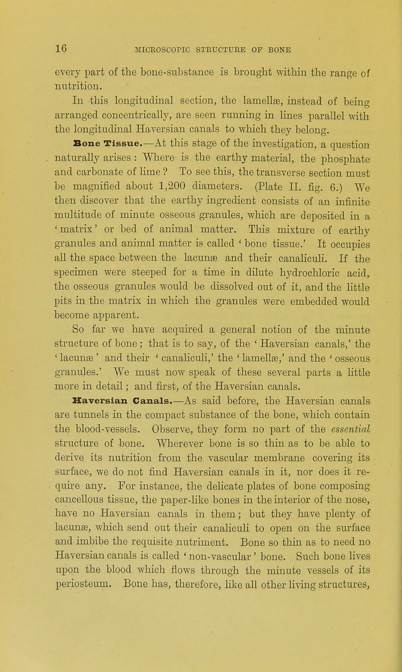 every part of the bone-substance is brought withm the range of nutrition. In this longitudinal section, the lamellas, instead of being arranged concentrically, are seen running in lines parallel with the longitudinal Haversian canals to which they belong. Bone Tissue.—At this stage of the investigation, a question naturally arises : Where is the earthy material, the phosphate and carbonate of lime ? To see this, the transverse section must be magnified about 1,200 diameters. (Plate II. fig. 6.) We then discover that the earthy ingredient consists of an infinite multitude of minute osseous granules, which are deposited in a ' matrix' or bed of animal matter. This mixture of earthy granules and animal matter is called ' bone tissue.' It occupies all the space between the lacunae and then- canaliculi. If the specimen were steeped for a time in dilute hydrochloric acid, the osseous granules would be dissolved out of it, and the Httle pits in the matrix in which the granules were embedded would become apparent. So far we have acquked a general notion of the minute structure of bone ; that is to say, of the ' Haversian canals,' the ' lacunte ' and their ' canaliculi,' the ' lamellae,' and the ' osseous granules.' We must now speak of these several parts a httle more in detail; and first, of the Haversian canals. Haversian Canals.—As said before, the Haversian canals are tunnels in the compact substance of the bone, which contain the blood-vessels. Observe, they form no part of the essential structure of bone. Wherever bone is so thin as to be able to derive its nutrition from the vascular membrane covermg its sm-face, we do not find Haversian canals in it, nor does it re- quire any. For instance, the delicate plates of bone composing cancellous tissue, the paper-like bones in the interior of the nose, have no Haversian canals in them; but they have plenty of lacunae, which send out their canaliculi to open on the surface and imbibe the requisite nutriment. Bone so thin as to need no Haversian canals is called ' non-vascular' bone. Such bone lives upon the blood which flows through the mmute vessels of its jDeriosteum. Bone has, therefore, like all other living structures,