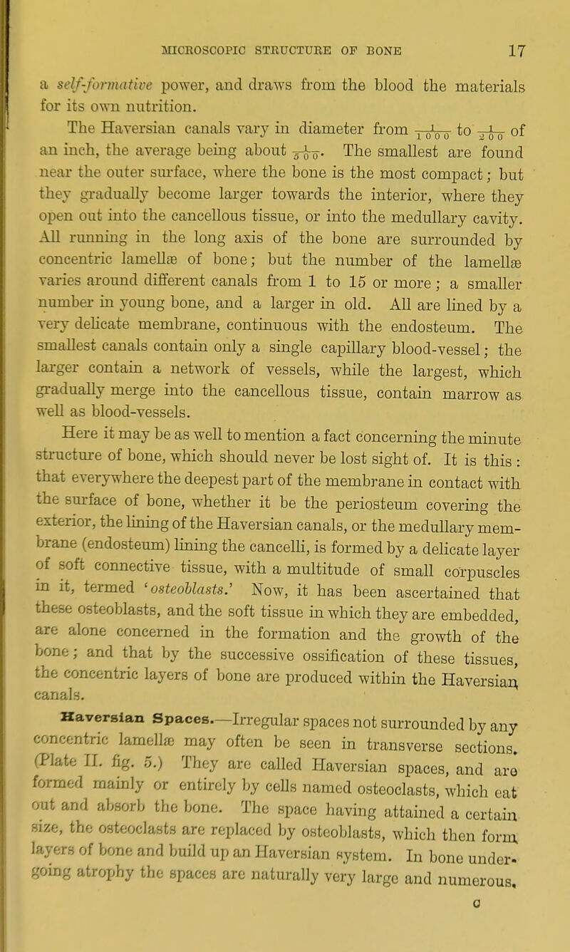 a self-formative power, and draws from the blood the materials for its own nutrition. The Haversian canals vary in diameter from joVo xot of an inch, the average being about -^q. The smallest are found near the outer sm-face, where the bone is the most compact; but they gi-adually become larger towards the interior, where they open out into the cancellous tissue, or into the medullary cavity. All running in the long axis of the bone are surrounded by concentric lamellsB of bone; but the number of the lamellfe varies around different canals from 1 to 15 or more; a smaller number in young bone, and a larger m old. All are lined by a very dehcate membrane, continuous with the endosteum. The smallest canals contain only a single capillary blood-vessel; the larger contain a network of vessels, while the largest, which gradually merge into the cancellous tissue, contain marrow as weD as blood-vessels. Here it may be as well to mention a fact concerning the minute structure of bone, which should never be lost sight of. It is this : that everywhere the deepest part of the membrane in contact with the surface of bone, whether it be the periosteum covering the exterior, the lining of the Haversian canals, or the medullary mem- brane (endosteum) lhamg the cancelH, is formed by a delicate layer of soft connective tissue, with a multitude of small corpuscles m it, termed 'osteoblasts.' Now, it has been ascertained that these osteoblasts, and the soft tissue m which they are embedded, are alone concerned in the formation and the growth of the bone; and that by the successive ossification of these tissues, the concentric layers of bone are produced within the HaversiaA canals. Haversian Spaces—Irregular spaces not smTounded by any concentric lameUae may often be seen in transverse sections. (Plate II. fig. 5.) They are called Haversian spaces, and are formed mainly or entirely by ceUs named osteoclasts, which eat out and absorb the bone. The space having attained a certain size, the osteoclasts are replaced by osteoblasts, which then form layers of bone and build up an Haversian system. In bone under- going atrophy the spaces are naturally very large and numerous, a