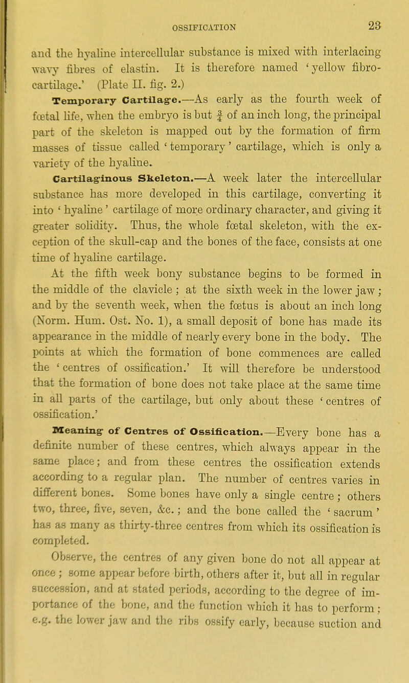 and the hyaline interceUular substance is mixed with interlacing wavy fibres of elastin. It is therefore named 'yellow fibro- cartilage.' (Plate II. fig. 2.) Temporary Cartilag-e.—As early as the fourth week of f«tal hfe, when the embryo is but | of an inch long, the principal part of the skeleton is mapped out by the formation of firm masses of tissue called ' temporary' cartilage, which is only a variety of the hyaline. Cartilag-inous Skeleton.—A week later the intercellular substance has more developed in this cartilage, converting it into ' hyaline' cartilage of more ordinary character, and giving it greater sohdity. Thus, the whole foetal skeleton, with the ex- ception of the skull-cap and the bones of the face, consists at one time of hyahne cartilage. At the fifth week bony substance begins to be formed in the middle of the clavicle ; at the sixth week in the lower jaw; and by the seventh week, when the foetus is about an inch long (Norm. Hum. Ost. No. 1), a small deposit of bone has made its appearance in the middle of nearly every bone in the body. The points at which the formation of bone commences are called the ' centres of ossification.' It will therefore be understood that the formation of bone does not take j)lace at the same time in aU parts of the cartilage, but only about these ' centres of ossification.' BXeaning- of Centres of Ossification.—Every bone has a definite number of these centres, which al^^ays appear in the same place; and from these centres the ossification extends according to a regular plan. The number of centres varies in different bones. Some bones have only a smgle centre ; others two, three, five, seven, &c.; and the bone called the ' sacrum ' has as many as thirty-three centres from which its ossification is completed. Observe, the centres of any given bone do not all appear at once ; some appear before birth, others after it, but all in regular succession, and at stated periods, according to the degree of im- portance of the bone, and the function which it has to perform ; e.g. the lower jaw and the ribs ossify early, because suction and