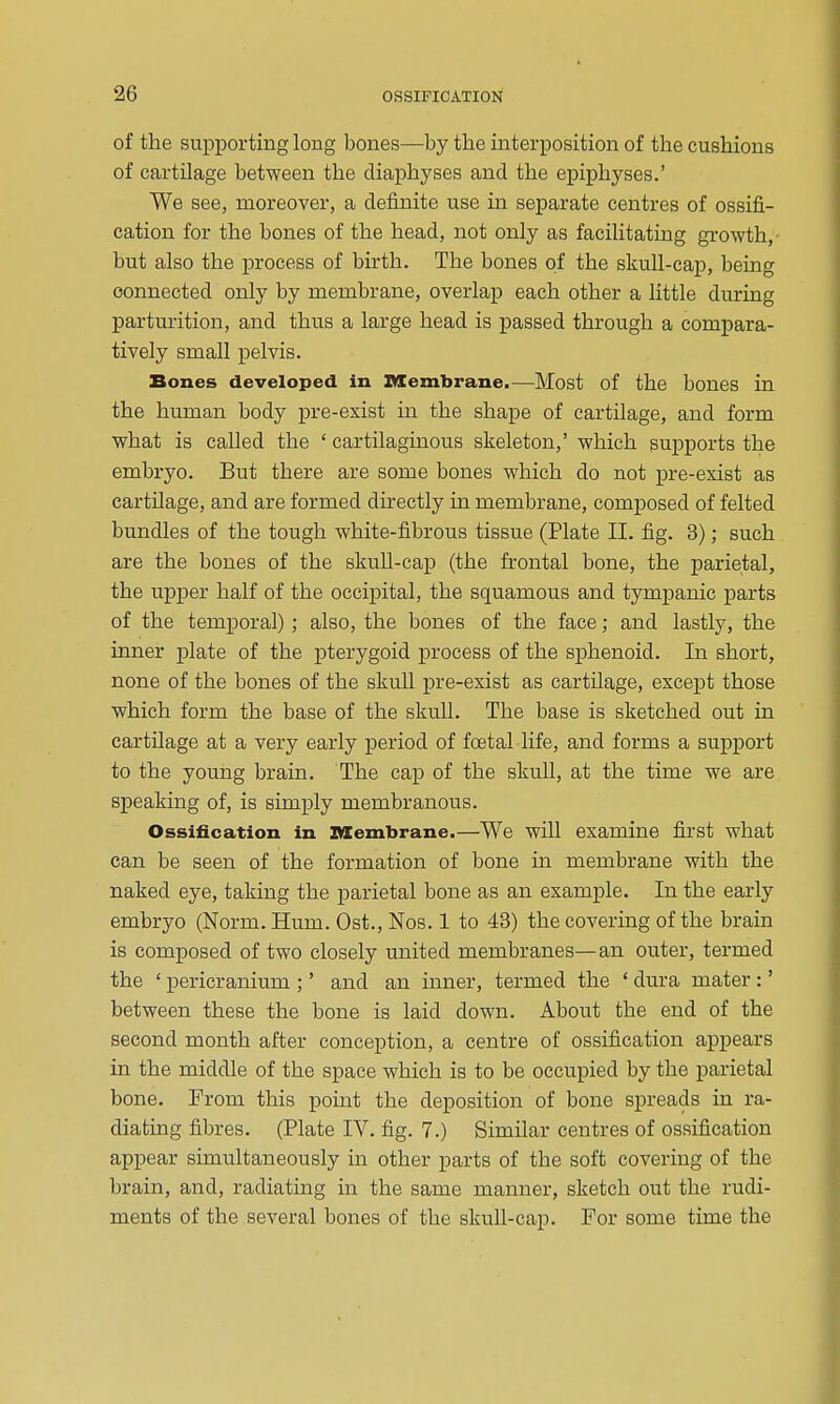 of the suiDporting long bones—by the interposition of the cushions of cartilage between the diaphyses and the epiphyses.' We see, moreover, a definite use in separate centres of ossifi- cation for the bones of the head, not only as facilitating growth,- but also the process of birth. The bones of the skull-cap, being connected only by membrane, overlap each other a little during parturition, and thus a large head is passed through a compara- tively small pelvis. Bones developed in Membrane.—Most of the bones in the human body pre-exist in the shape of cartilage, and form what is called the ' cartilaginous skeleton,' which supports the embryo. But there are some bones which do not pre-exist as cartilage, and are formed directly in membrane, composed of felted bundles of the tough white-fibrous tissue (Plate II. fig. 3); such are the bones of the skuU-cap (the frontal bone, the parietal, the upper half of the occipital, the squamous and tympanic parts of the temporal); also, the bones of the face; and lastly, the inner plate of the iDterygoid j)rocess of the sphenoid. In short, none of the bones of the skuU pre-exist as cartilage, except those which form the base of the skuU. The base is sketched out in cartUage at a very early period of foetal life, and forms a support to the young brain. The cap of the skull, at the time we are speaking of, is simply membranous. Ossification in BXembrane.—We will examine first what can be seen of the formation of bone in membrane with the naked eye, taking the parietal bone as an example. In the early embryo (Norm. Hum. Ost., Nos. 1 to 43) the covering of the brain is composed of two closely united membranes—an outer, termed the ' pericranium ;' and an inner, termed the ' dura mater :' between these the bone is laid down. About the end of the second month after conception, a centre of ossification appears in the middle of the space which is to be occupied by the parietal bone. From this point the deposition of bone spreads in ra- diating fibres. (Plate IV. fig. 7.) Similar centres of ossification appear simultaneously in other parts of the soft covering of the brain, and, radiating in the same manner, sketch out the rudi- ments of the several bones of the skull-cap. For some time the