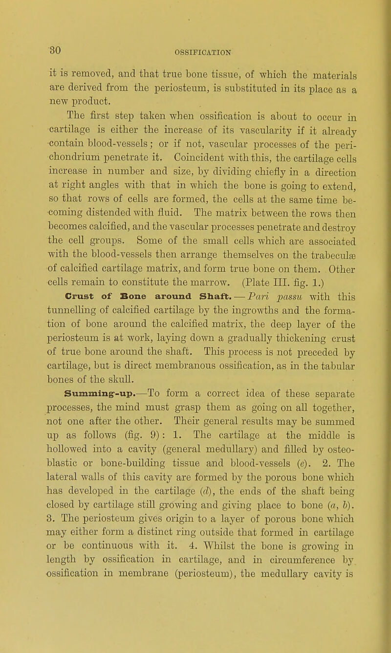 it is removed, and that true bone tissue, of which the materials are derived from the jDeriosteum, is substituted in its place as a new product. The first step taken when ossification is about to occur in cartilage is either the increase of its vascularity if it ah-eady •contain blood-vessels; or if not, vascular processes of the peri- chondrium penetrate it. Coincident with this, the cartilage cells increase in number and size, by dividing chiefly in a direction at right angles with that in which the bone is gomg to extend, so that rows of cells are formed, the cells at the same time be- commg distended with fluid. The matrix between the rows then becomes calcified, and the vascular processes penetrate and destroy the cell groups. Some of the small cells which are associated with the blood-vessels then arrange themselves on the trabeculse of calcified cartilage matrix, and form true bone on them. Other cells remain to constitute the marrow. (Plate III. fig. 1.) Crust of Bone around Shaft. — Pari passu with this tunnelling of calcified cartilage by the ingrowths and the forma- tion of bone around the calcified matrix, the deep layer of the periosteum is at work, laying down a gradually thickening crust of true bone around the shaft. This process is not preceded by cartilage, but is direct membranous ossification, as in the tabular bones of the skull. Summing--up.—To form a correct idea of these separate processes, the mind must grasp them as going on all together, not one after the other. Their general results may be summed up as follows (fig. 9): 1. The cartilage at the middle is hollowed into a cavity (general medullary) and filled by osteo- blastic or bone-building tissue and blood-vessels (e). 2. The lateral walls of this cavity are formed by the porous bone which has developed in the cartilage (d), the ends of the shaft being closed by cartilage still growing and giving place to bone («, b). 3. The periosteum gives origin to a layer of porous bone which may either form a distinct ring outside that formed in cartilage or be continuous with it. 4. Whilst the bone is growing in length by ossification in cartilage, and in circumference by ossification in membrane (periosteum), the medullary cavity is
