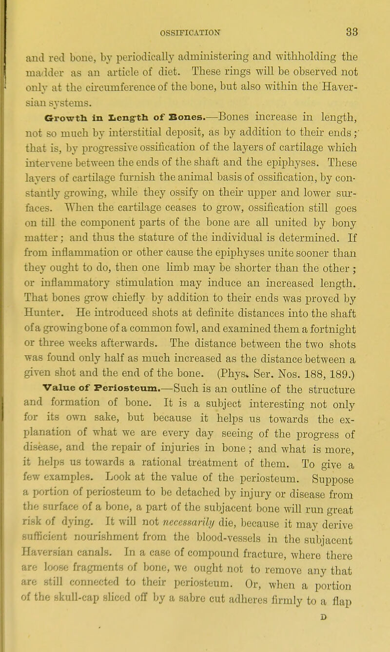 and red bone, by periodically administering and withholding the madder as an article of diet. These rings will be observed not only at the cu-cumference of the bone, but also within the Haver- sian systems. Growth in Leng-th of Bones.—Bones increase in length, not so much by mterstitial deposit, as by addition to their ends that is, by progressive ossification of the layers of cartilage which intervene between the ends of the shaft and the epiphyses. These layers of cartilage furnish the animal basis of ossification, by con- stantly growing, while they ossify on then- upper and lower sur- faces. When the cartilage ceases to grow, ossification still goes on till the component parts of the bone are all united by bony matter; and thus the stature of the individual is determined. If from inflammation or other cause the epiphyses unite sooner than they ought to do, then one limb may be shorter than the other ; or inflammatory stimulation may induce an increased length. That bones grow chiefly by addition to their ends was proved by Hunter. He introduced shots at definite distances into the shaft of a growingbone of a common fowl, and examined them a fortnight or three weeks afterwards. The distance between the two shots was foimd only half as much increased as the distance between a given shot and the end of the bone. (Phys. Ser. Nos. 188, 189.) Value of Periosteum.—Such is an outline of the structure and formation of bone. It is a subject interesting not only for its own sake, but because it helps us towards the ex- planation of what we are every day seeing of the progress of disease, and the repair of injuries in bone ; and what is more, it helps us towards a rational treatment of them. To give a few examples. Look at the value of the periosteum. Suppose a portion of periosteum to be detached by injury or disease from the surface of a bone, a part of the subjacent bone will run great risk of dying. It will not necessarily die, because it may derive sufficient nourishment from the blood-vessels in the subjacent Haversian canals. In a case of compound fracture, where there are loose fragments of bone, we ought not to remove any that are still connected to their periosteum. Or, when a portion of the skull-cap sliced off by a sabre cut adheres firmly to a flap