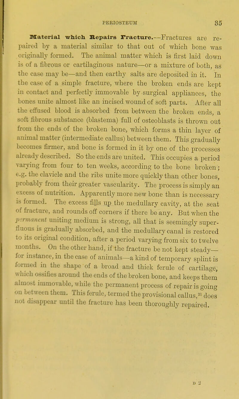 material which Repairs Fracture.—Fractures are re- paired by a material similar to that out of whicli bone was originally formed. The animal matter which is first laid down is of a fibrous or cartilaginous nature—or a mixture of both, as the case may be—and then earthy salts are deposited in it. In the case of a simple fracture, where the broken ends are kept in contact and perfectly immovable by surgical appliances, the bones unite almost like an incised womid of soft parts. After all the efiused blood is absorbed from between the broken ends, a soft fibrous substance (blastema) full of osteoblasts is thrown out fi-om the ends of the broken bone, which forms a thin layer of animal matter (intermediate callus) between them. This gradually becomes fii-mer, and bone is formed in it by one of the processes ahready described. So the ends are united. This occupies a period varying from fom- to ten weeks, accordmg to the bone broken; e.g. the clavicle and the ribs unite more quickly than other bones, probably fi-om theii- gi-eater vascularity. The process is simply an excess of nutrition. Apparently more new bone than is necessary is formed. The excess fills up.the medullary cavity, at the seat of fracture, and rounds off corners if there be any. But when the permanent uniting medium is strong, all that is seemingly super- fluous is gi-adually absorbed, and the medullary canal is restored to its orighaal condition, after a period varying from six to twelve months. On the other hand, if the fracture be not kept steady— for instance, in the case of animals—a kind of temporary splint is formed in the shape of a broad and thick ferule of cartilage, which ossifies around the ends of the broken bone, and keeps them' almost immovable, while the permanent process of repaii-is going on between them. This ferule, termed the provisional callus,^! does not disappear until the fracture has been thoroughly repaii-ed.