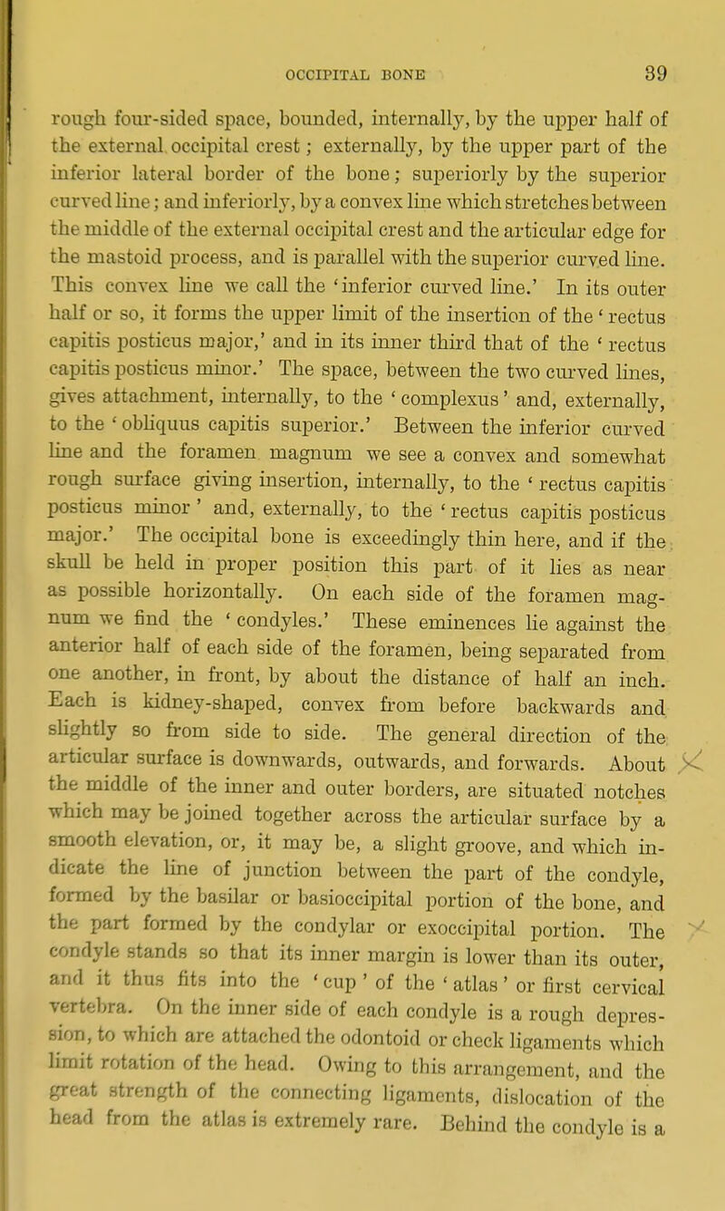 rough four-sided space, bounded, internally, by the upper half of the external occipital crest; externally, by the upper part of the inferior lateral border of the bone; superiorly by the superior curved line; and interiorly, by a convex line which stretches between the middle of the external occijjital crest and the articular edge for the mastoid process, and is parallel with the superior curved line. This convex line we call the 'inferior curved line.' In its outer half or so, it forms the upper limit of the insertion of the' rectus capitis posticus major,' and in its inner third that of the ' rectus capitis posticus muior.' The space, between the two curved lines, gives attachment, internally, to the ' complexus' and, externally, to the ' obhquus capitis superior.' Between the inferior curved line and the foramen magnum we see a convex and somewhat rough surface givmg insertion, internally, to the ' rectus capitis posticus mmor ' and, externally, to the ' rectus capitis posticus major.' The occipital bone is exceedingly thin here, and if the^ skull be held in proper position this part of it lies as near as possible horizontally. On each side of the foramen mag- num we find the ' condyles.' These eminences He against the anterior half of each side of the foramen, being separated from one another, in front, by about the distance of half an inch. Each is kidney-shaped, convex h'om before backwards and sUghtly so from side to side. The general direction of the articular surface is downwards, outwards, and forwards. About the middle of the inner and outer borders, are situated notches which may be joined together across the articular surface by a smooth elevation, or, it may be, a slight groove, and which in- dicate the Ime of junction between the part of the condyle, formed by the basilar or basioccipital portion of the bone, and the part formed by the condylar or exoccipital portion. The condyle stands so that its inner margin is lower than its outer, and it thus fits into the ' cup ' of the ' atlas' or first cervical vertebra. On the inner side of each condyle is a rough depres- sion, to which are attached the odontoid or check ligaments which limit rotation of the head. Owing to this arrangement, and the great strength of the connecting ligaments, dislocation of the head from the atlas is extremely rare. Behind the condyle is a