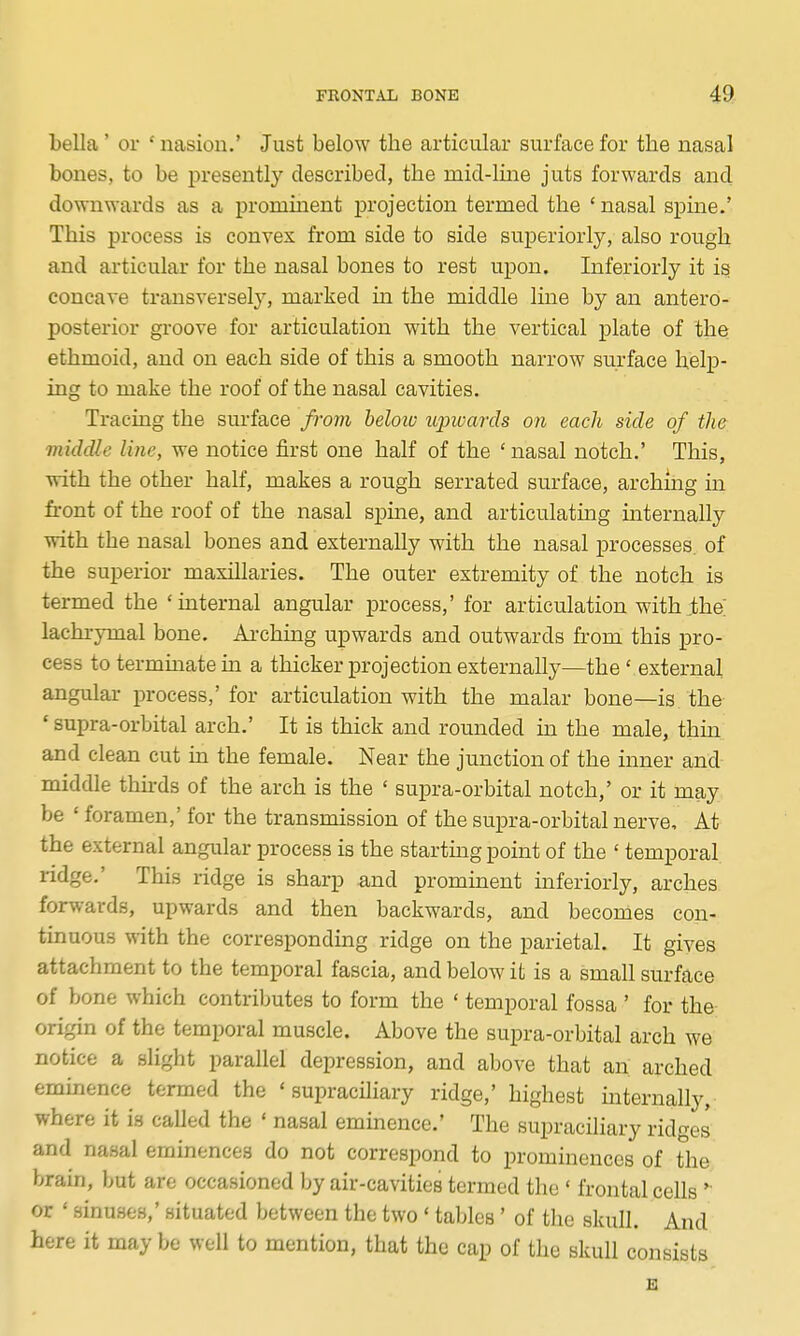 bella' or ' nasion.' Just below the articular surface for the nasal bones, to be j^resently described, the mid-line juts forwards and downwards as a prominent projection termed the ' nasal spine.' This process is convex from side to side superiorly, also rough and articular for the nasal bones to rest upon. Inferiorly it is concave transversely, marked in the middle line by an antero- posterior gi-oove for articulation with the vertical plate of the ethmoid, and on each side of this a smooth narrow surface help- ing to make the roof of the nasal cavities. Tracing the surface frovi below upwards on each side of the middle line, we notice first one half of the ' nasal notch.' This, with the other half, makes a rough serrated surface, arching in front of the roof of the nasal spine, and articulating mternally with the nasal bones and externally with the nasal processes, of the superior maxillaries. The outer extremity of the notch is termed the 'internal angular process,' for articulation with .the lachrymal bone. Arching upwards and outwards from this pro- cess to terminate in a thicker projection externally—the' external angular process,' for articulation with the malar bone—is the ' supra-orbital arch.' It is thick and rounded m the male, thm and clean cut in the female. Near the junction of the inner and middle thirds of the arch is the ' supra-orbital notch,' or it may be ' foramen,' for the transmission of the supra-orbital nerve. At the external angular process is the startmg point of the ' temporal ridge.' This ridge is sharp and prominent inferiorly, arches forwards, upwards and then backwards, and becomes con- tinuous with the corresponding ridge on the parietal. It gives attachment to the temporal fascia, and below it is a small surface of bone which contributes to form the ' temporal fossa ' for the origin of the temporal muscle. Above the supra-orbital arch we notice a slight parallel depression, and above that an arched eminence termed the ' supraciliary ridge,' highest internally, where it is called the ' nasal eminence.' The supraciliary ridges and nasal eminences do not correspond to prominences of tlie brain, but are occasioned by air-cavities termed the ' frontal cells ' or ' sinuses,' situated between the two ' tables' of the skull. And here it may be well to mention, that the cap of the skull consists