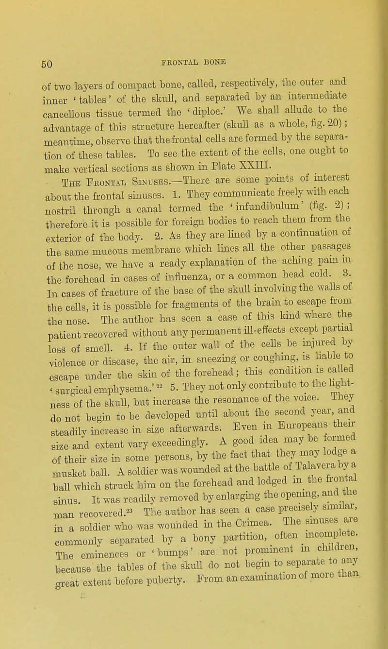 of two layers of compact bone, called, respectively, the outer and inner ' tables' of the skull, and separated by an intermediate cancellous tissue termed the ' diploe.' We shall allude to the advantage of this structure hereafter (skull as a whole, fig. 20); meantime, observe that the frontal cells are formed by the separa- tion of these tables. To see the extent of the cells, one ought to make vertical sections as shown in Plate XXIII. The Fbontal Sinuses.—There are some pomts of interest about the frontal sinuses. 1. They communicate freely with each nostril through a canal termed the ' mfundibulum' (fig. 2); therefore it is possible for foreign bodies to reach them from the exterior of the body. 2. As they are Imed by a contmuation of the same mucous membrane which lines aU the other passages of the nose, we have a ready explanation of the achmg pam m the forehead in cases of influenza, or a,common head cold. 3. In cases of fracture of the base of the skull involvmgthe walls of the cells, it is possible for fragments of the brain to escape from the nose. The atithor has seen a case of this kmd where the patient recovered without any permanent iU-effects except partial loss of smell. 4. If the outer waU of the cells be mjured by violence or disease, the ak, in sneezmg or coughing, is hable to escape under the skin of the forehead; this condition is caUed ' surgical emphysema.' 5. They not only contribute to the light- ness of the skuU, but increase the resonance of the voice, ihey do not begm to be developed until about the second year, and steadily increase m size afterwards. Even in Europeans their size and extent vary exceedingly. A good idea may be formed of their size in some persons, by the fact that they may lodge a musket baU. A soldier was wounded at the battle of T a aver a by a baU which struck him on the forehead and lodged m_ the fi-on al sinus. It was readily removed by enlargmg the opening, and the man recovered.^3 The author has seen a case precisely similar, in a soldier who was wounded in the Crimea. The smuses are commonly separated by a bony partition, often _ mcomplete. The eminences or 'bumps' are not prominent m children, because-the tables of the skull do not begin to separate to any gx-eat extent before puberty. From an exammation of more than