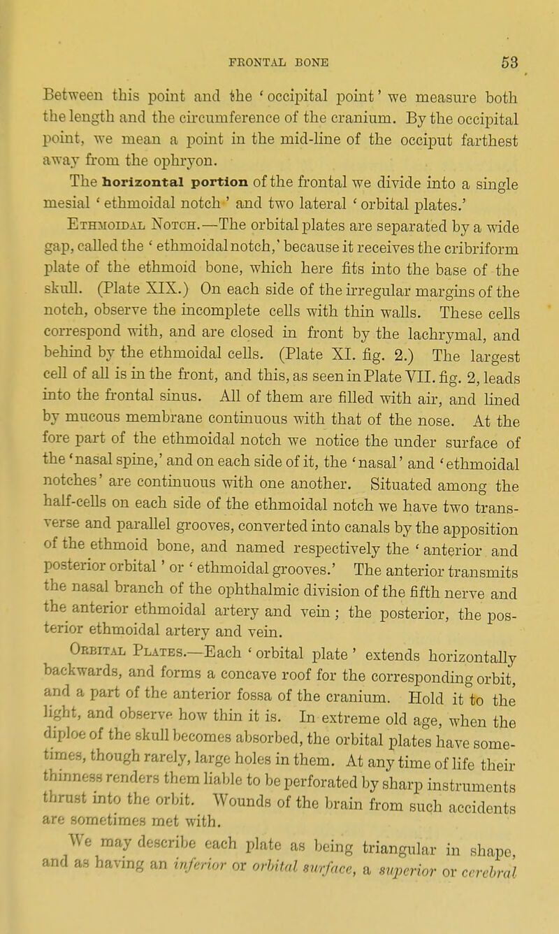 Between this point and the ' occipital point' we measure both the length and the circumference of the cranium. By the occipital point, we mean a point in the mid-line of the occiput farthest away from the ophryon. The horizontal portion of the frontal we divide into a single mesial ' ethmoidal notch ' and two lateral ' orbital plates.' ETmroiDAL Notch.—The orbital plates are separated by a wide gap, called the ' ethmoidal notch,' because it receives the cribriform plate of the ethmoid bone, which here fits into the base of the skull. (Plate XIX.) On each side of the irregular margins of the notch, observe the incomplete cells with thin walls. These cells correspond with, and are closed in front by the lachrymal, and behind by the ethmoidal cells. (Plate XI. fig. 2.) The largest ceU of all is in the front, and this, as seen in Plate YII. fig. 2, leads into the fi-ontal sinus. All of them are filled with air, and lined by mucous membrane continuous with that of the nose. At the fore part of the ethmoidal notch we notice the under surface of the 'nasal spine,' and on each side of it, the 'nasal' and 'ethmoidal notches' are continuous with one another. Situated among the half-cells on each side of the ethmoidal notch we have two trans- verse and parallel grooves, converted into canals by the apposition of the ethmoid bone, and named respectively the ' anterior and posterior orbital' or ' ethmoidal grooves.' The anterior transmits the nasal branch of the ophthalmic division of the fifth nerve and the anterior ethmoidal artery and vena; the posterior, the pos- terior ethmoidal artery and vein. Orbital Plates.—Each ' orbital plate ' extends horizontally backwards, and forms a concave roof for the corresponding orbit, and a part of the anterior fossa of the cranium. Hold it to the light, and observe how thin it is. In extreme old age, when the diploe of the skull becomes absorbed, the orbital plates have some- times, though rarely, large holes in them. At any time of life their thmness renders them lial;le to be perforated by sharp instruments thrust mto the orbit. Wounds of the brain from such accidents are sometimes met with. We may describe each plate as being triangular in shape, and as having an inferioi- or orbital surface, a miperior or cerebral