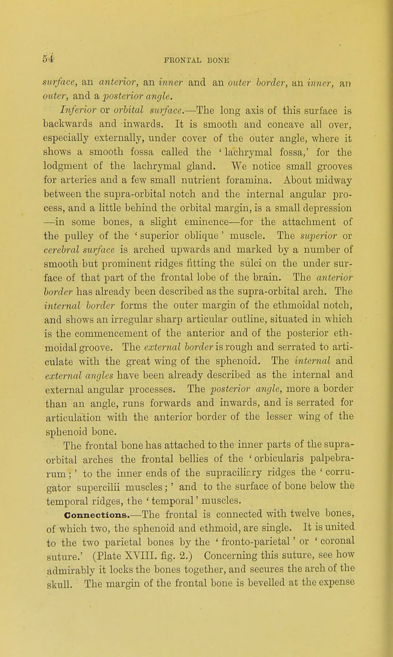 54- surface, an anterior, an inner and an outer border, an inrier, ai) outer, and a posterior angle. Inferior or orbital surface.—-The long axis of this surface is backwards and inwards. It is smooth and concave all over, especially externally, under cover of the outer angle, where it shows a smooth fossa called the ' lachrymal fossa,' for the lodgment of the lachrymal gland. We notice small grooves for arteries and a few small nutrient foramina. About midway between the supra-orbital notch and the internal angular pro- cess, and a little behind the orbital margin, is a small depression —in some bones, a slight eminence—for the attachment of the pulley of the ' superior oblique ' muscle. The superior or cerebral surface is arched upwards and marked by a number of smooth but prominent ridges fitting the sulci on the under sur- face of that part of the frontal lobe of the brain. The anterior border has akeady been described as the supra-orbital arch. The internal border forms the outer margm of the ethmoidal notch, and shows an irregular sharp articular outline, situated m which is the commencement of the anterior and of the posterior eth- moidal groove. The external border is rough and serrated to arti- culate with the great wing of the sphenoid. The internal and external angles have been already described as the internal and external angular processes. The posterior angle, more a border than an angle, runs forwards and inwards, and is serrated for articulation with the anterior border of the lesser wing of the sphenoid bone. The frontal bone has attached to the inner parts of the supra- orbital arches the frontal bellies of the ' orbicularis palpebra- rum ;' to the inner ends of the sui^racilicry ridges the ' corru- gator supercilii muscles; ' and to the surface of bone below the temporal ridges, the ' temporal' muscles. Connections.—The frontal is connected with twelve bones, of which two, the sphenoid and ethmoid, are single. It is united to the two parietal bones by the ' fronto-parietal' or ' coronal suture.' (Plate XVIII. fig. 2.) Concerning this suture, see how admirably it locks the bones together, and secures the arch of the skull. The margin of the frontal bone is bevelled at the expense