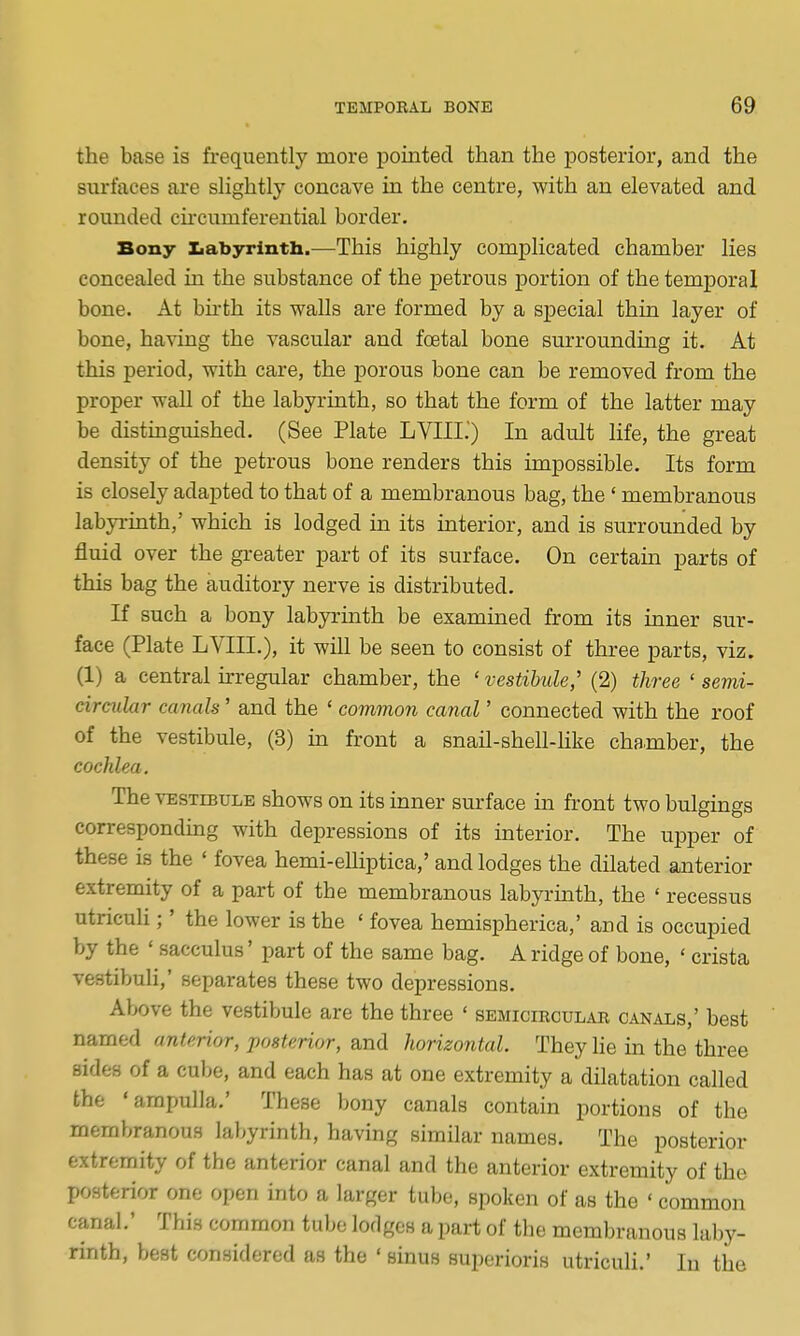 the base is frequently more pointed than the posterior, and the surfaces are sHghtly concave in the centre, with an elevated and rounded circumferential border. Bony Ziabyrlnth.—This highly complicated chamber lies concealed in the substance of the petrous portion of the temporal bone. At bu-th its walls are formed by a sj)ecial thin layer of bone, having the vascular and foetal bone surroundmg it. At this period, with care, the porous bone can be removed from the proper wall of the labyrinth, so that the form of the latter may be distinguished. (See Plate LVIII.') In adult life, the great density of the petrous bone renders this impossible. Its form is closely adapted to that of a membranous bag, the' membranous labyrinth,' which is lodged in its interior, and is surrounded by fluid over the gieater part of its surface. On certain parts of this bag the auditory nerve is distributed. If such a bony labyrinth be examined from its inner sur- face (Plate LVIII.), it will be seen to consist of three parts, viz. (1) a central irregular chamber, the ' vestibule,' (2) three ' semi- circular canals ' and the ' common canal' connected with the roof of the vestibule, (3) in front a snail-shell-hke chamber, the cochlea. The VESTiBULB shows on its inner surface in front two bulgings corresponding with depressions of its interior. The upper of these is the ' fovea hemi-eUiptica,' and lodges the dilated anterior extremity of a part of the membranous labyrmth, the ' recessus utriculi;' the lower is the ' fovea hemispherica,' and is occupied by the ' sacculus' part of the same bag. A ridge of bone, ' crista vestibuli,' separates these two depressions. Above the vestibule are the three ' semicircular canals,' best named anterior, posterior, and horizontal. They lie in the three sides of a cube, and each has at one extremity a dilatation called the 'ampulla.' These bony canals contain portions of the membranous labyrinth, having similar names. The posterior extremity of the anterior canal and the anterior extremity of the posterior one open into a larger tube, spoken of as the ' common canal.' This common tube lodges a part of the membranous laby- rinth, best considered as the ' sinus superioris utriculi.' In the