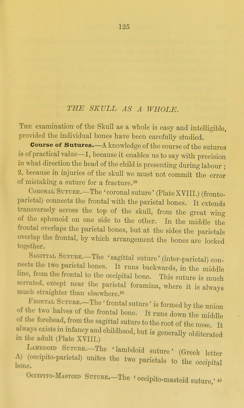 THE SKULL AS A WHOLE. The examination of the Skull as a whole is easy and intelligible, provided the individual bones have been carefully studied. Course of Sutures—A knowledge of the eoui-se of the sutures is of practical value—1, because it enables us to say with precision in what direction the head of the child is presenting during labour ; 2, because m injuries of the skull we must not commit the error of mistaking a suture for a fracture.^^ Coronal Sutuee.—The ' coronal suture' (Plate XVIII.) (fronto- parietal) connects the fi-ontal with the parietal bones. It extends transversely across the top of the skull, from the great wing of the sphenoid on one side to the other. In the middle the frontal overlaps the parietal bones, but at the sides the parietals overlap the frontal, by which arrangement the bones are locked together. Sagittal SuTURE.-The 'sagittal suture' (inter-parietal) con- nects the two parietal bones. It runs backwards, in the middle line, from the frontal to the occipital bone. This suture is much serrated, except near the parietal foramina, where it is always much straighter than elsewhere.^^ Frontal SuTURE.-The ' frontal suture' is formed by the union of the two halves of the frontal bone. It runs down the middle of the forehead, from the sagittal suture to the root of the nose It 'r2;r(Sr^?is:?'— Wdoid SuTURE.-The Mambdoid suture' (Greek letter bone  unites the two parietals to the occipital Occipito-Mastoid SuTURE.-The ' occipito-mastoid suture.' ^»
