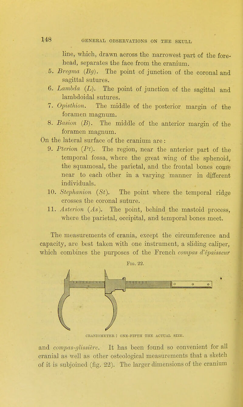 line, which, drawn across the narrowest part of the fore- head, separates the face from the cranium. 5. Bregma {Bg). The point of junction of the coronal and sagittal sutures. 6. Lambda (L). The point of junction of the sagittal and lamhdoidal sutures. 7. Opistldon. The middle of the posterior margin of the foramen magnum. 8. Basion {B). The middle of the anterior margin of the foramen magnum. On the lateral surface of the cranium are : 9. Pterion (P<). The region, near the anterior part of the temporal fossa, where the great wing of the sphenoid, the squamosal, the parietal, and the frontal bones come near to each other in a varymg manner in different individuals. 10. Stephanion (St). The point where the temporal ridge crosses the coronal suture. 11. Asterion (As). The point, behind the mastoid process, where the parietal, occipital, and temporal bones meet. The measurements of crania, except the circumference and capacity, are best taken with one instrument, a sliding caliper, which combines the purposes of the French commas cVepaisseur Fig. 22. CRANIOMBTEE : ONE-FIFTH THE ACTUAL SIZE. and compas-glissiere. It has been found so convenient for all cranial as well as other osteological measurements that a sketch of it is subjoined (fig. 22). The larger dunensions of the cranium