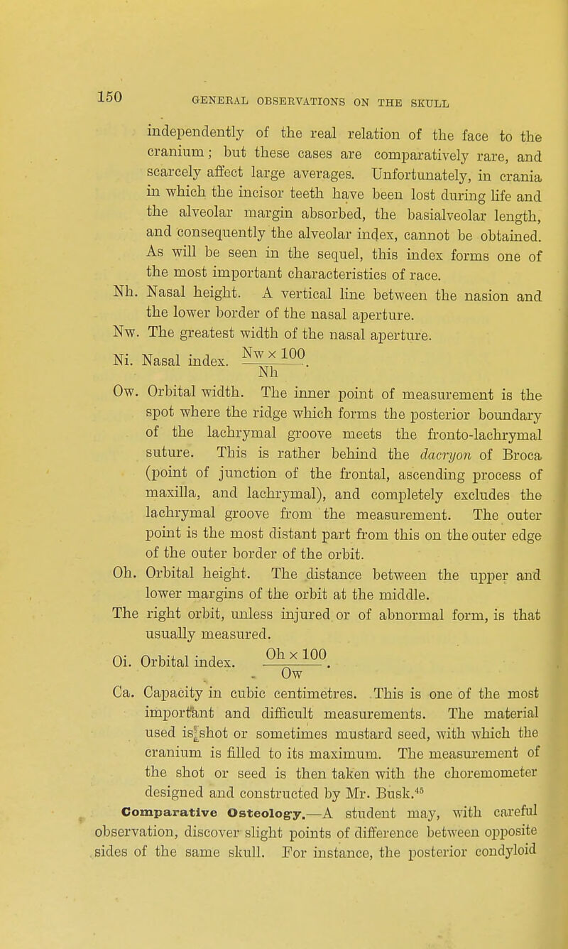 independently of the real relation of the face to the cranium; but these cases are comijaratively rare, and scarcely affect large averages. Unfortunately, in crania in which the incisor teeth have been lost during life and the alveolar margin absorbed, the basialveolar length, and consequently the alveolar index, cannot be obtamed. As will be seen in the sequel, this index forms one of the most important characteristics of race. Nh. Nasal height. A vertical line between the nasion and the lower border of the nasal aperture. Nw. The greatest width of the nasal aperture. Ow. Orbital width. The inner point of measurement is the spot where the ridge which forms the posterior boundary of the lachrymal groove meets the fronto-lachrymal suture. This is rather behind the dacryon of Broca (point of junction of the frontal, ascending process of maxilla, and lachrymal), and completely excludes the lachrymal groove from the measurement. The outer point is the most distant part from this on the outer edge of the outer border of the orbit. Oh. Orbital height. The distance between the upper and lower margins of the orbit at the middle. The right orbit, unless injured, or of abnormal form, is that usually measured. Ca. Capacity in cubic centimetres. This is one of the most important and difficult measurements. The material used is^shot or sometimes mustard seed, with which the cranium is filled to its maximum. The measurement of the shot or seed is then taken with the choremometer designed and constructed by Mr. Busk,''' Comparative Osteolog-y.—A student may, with careful observation, discover slight points of difference between opposite .sides of the same skull. For instance, the posterior condyloid Ni. Nasal index. Nw X 100 ~Nh Oi. Orbital index. Oh X 100 Ow '