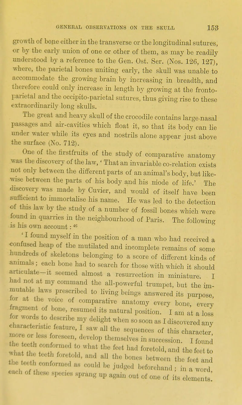 growth of bone either in the transverse or the longitudinal sutures, or by the early union of one or other of them, as may be readily understood by a reference to the Gen. Ost. Ser. (Nos. 126, 127), where, the parietal bones uniting early, the skull was unable to accommodate the growing brain by increasing in breadth, and therefore could only increase in length by growing at the fronto- parietal and the occipito-parietal sutures, thus giving rise to these extraordinarily long skulls. The gi-eat and heavy skull of the crocodile contains large nasal passages and aii--cavities which float it, so that its body can lie under water while its eyes and nostrHs alone appear just above the sm-face (No. 712). One of the tirstfruits of the study of comparative anatomy was the discovery of the law,' That an invariable co-relation exists not only between the different parts of an animal's body, but like- wise between the parts of his body and his niode of life.' The <liseovery was made by Cuvier, and would of itself have been sufficient to immortahse his name. He was led to the detection of this law by the study of a number of fossil bones which were found m quarries in the neighbourhood of Paris. The foUowing is his own account: ' I found myself in the position of a man who had received a ^onfused heap of the mutilated and incomplete remains of some hundreds of skeletons belongmg to a score of different kinds of animals; each bone had to search for those with which it should articulate-it seemed almost a resurrection in miniature I had not at my command the all-powerful trumpet, but the im- mutable laws prescribed to Hving beings answered its purpose for at the voice of comparative anatomy every bone, every ZZ'l f 'r'^'^^^f its natural position. I am at a loss for ^u.rds to describe my delight when so soon as I discovered any t:::tT) ] ^^--ter' more or less foreseen, develop themselves in succession. I founi the oeth conformed to what the feet had foretold, and the feet to -ha the teeth foretold, and all the bones betwe n th f et and he tee h conformed as could be Judged beforehand ; inTwo d each of these species sprang up again out of one of i s elem nts