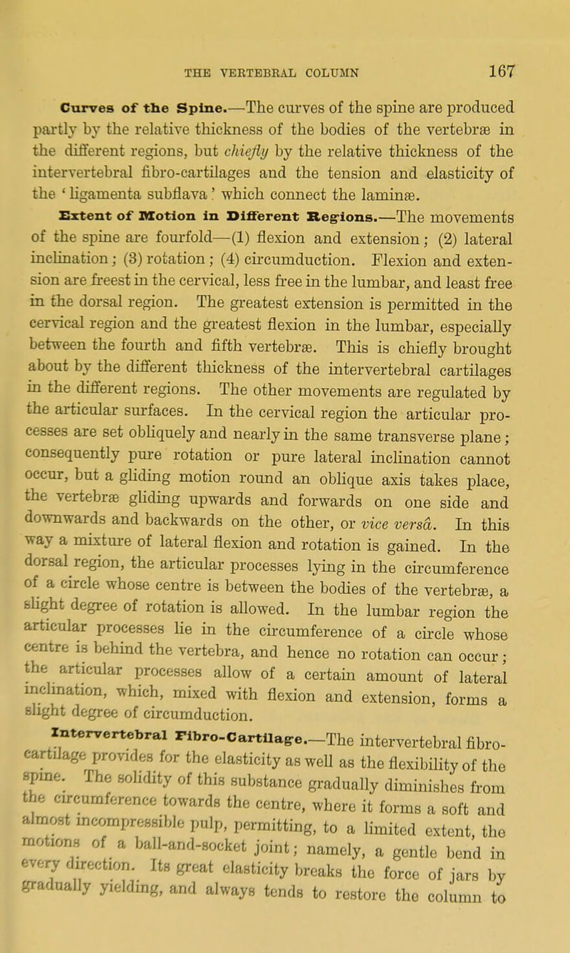 Curves of the Spine.—The curves of the spine are produced partly by the relative thickness of the bodies of the vertebrae in the different regions, but cliiejiy by the relative thickness of the intervertebral fibro-cartilages and the tension and elasticity of the ' Hgamenta subflava' which connect the lamina. Extent of Motion in Different Reg-ions.—The movements of the spine are fourfold—(1) flexion and extension; (2) lateral inclination; (3) rotation; (4) circumduction. Flexion and exten- sion are fi-eest in the cervical, less free in the lumbar, and least free in the dorsal region. The greatest exitension is permitted in the cervical region and the greatest flexion in the lumbar, especially between the fourth and flfth vertebrae. This is chiefly brought about by the different thickness of the intervertebral cartilages in the different regions. The other movements are regulated by the articular surfaces. In the cervical region the articular pro- cesses are set obhquely and nearly in the same transverse plane; consequently pure rotation or pure lateral inclination cannot occur, but a ghding motion round an oblique axis takes place, the vertebrae glidmg upwards and forwards on one side and downwards and backwards on the other, or vice versa. In this way a mixtm-e of lateral flexion and rotation is gained. In the dorsal region, the articular processes lying in the circumference of a circle whose centre is between the bodies of the vertebrae, a bUght degree of rotation is allowed. In the lumbar region the articular processes lie in the circumference of a circle whose centre is behind the vertebra, and hence no rotation can occur; the articular processes allow of a certain amount of lateral mclmataon, which, mixed with flexion and extension, forms a slight degree of circumduction. intervertebral Pibro-Cartilag-e.-The intervertebral fibro- cartilage provides for the elasticity as well as the flexibility of the spme. The solidity of this substance gradually diminishes from the cn-cumforence towards the centre, where it forms a soft and almost mcompressiblo pulp, permitting, to a limited extent, the motions of a ball-and-socket joint; namely, a gentle bend in eveiy direction. Its great elasticity breaks the force of jars by gradually yielding, and always tends to restore the column to