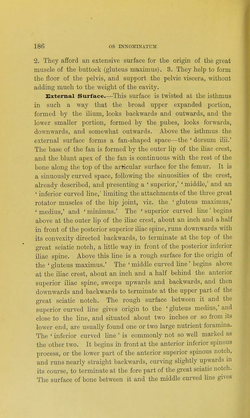 2. They afford an extensive surface for the origin of the great muscle of the buttock (gluteus maximus). 3. They help to form the floor of the pelvis, and support the pelvic viscera, without adding much to the weight of the cavity. External Surface.—This sm-face is twisted at the isthmus in such a way that the broad upper expanded portion, formed by the ilium, looks backwards and outwards, and the lower smaller portion, formed by the pubes, looks forwards, downwards, and somewhat outwards. Above the isthmus the external surface forms a fan-shaped space—the ' dorsum Uii.' The base of the fan is formed'by the outer lip of the iliac crest, and the blunt apex of the fan is continuous with the rest of the bone along the top of the articular surface for the femur. It is a sinuously curved space, following the sinuosities of the crest, already described, and presenting a ' superior,' ' middle,' and an ' inferior curved line,' limiting the attachments of the three great rotator muscles of the hip joint, viz. the ' gluteus maximus,' * medius,' and ' minimus.' The ' superior curved line' begins above at the outer lip of the Uiac crest, about an inch and a half in front of the posterior superior iliac spine, runs downwards with its convexity directed backwards, to terminate at the top of the great sciatic notch, a little way in front of the posterior inferior iliac spine. Above this line is a rough surface for the origin of the * gluteus maximus.' The ' middle curved line' begins above at the iliac crest, about an inch and a half behmd the anterior superior iliac spine, sweeps upwards and backwards, and then downwards and backwards to terminate at the upper part- of the great sciatic notch. The rough surface between it and the superior curved line gives origin to the ' gluteus medius,' and close to the line, and situated about two inches or so from its lower end, are usually found one or two large nutrient foramina. The ' inferior curved line ' is commonly not so well marked as the other two. It begins in front at the anterior inferior spinous process, or the lower part of the anterior superior spinous notch, and runs nearly straight backwards, curving slightly upwards m its course, to terminate at the fore part of the great sciatic notch. The surface of bone between it and the middle curved line gives