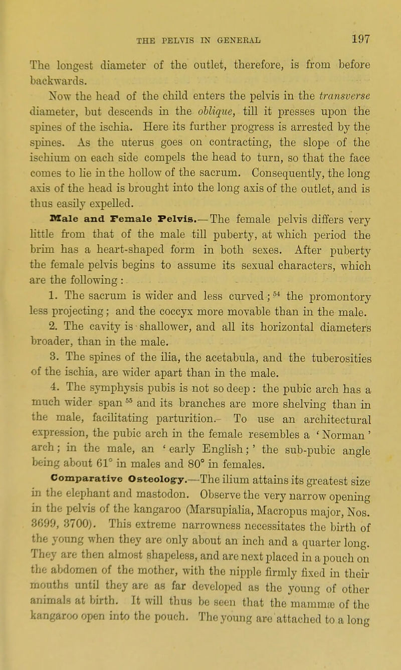 The longest diameter of the outlet, therefore, is from before backwards. Now the head of the child enters the pelvis in the transverse diameter, but descends in the oblique, till it presses ujjon the spines of the ischia. Here its further progress is arrested by the spmes. As the uterus goes on contracting, the slope of the ischium on each side compels the head to turn, so that the face comes to he in the hollow of the sacrum. Consequently, the long axis of the head is brought into the long axis of the outlet, and is thus easily expelled. Male and Female Pelvis.— The female pelvis differs very little from that of the male till puberty, at which period the brim has a heart-shaped form in both sexes. After puberty the female pelvis begins to assume its sexual characters, which are the following : 1. The sacrum is wider and less curved;^* the promontory less projecting; and the coccyx more movable than m the male. 2. The cavity is • shallower, and all its horizontal diameters broader, than in the male. 3. The spines of the iha, the acetabula, and the tuberosities of the ischia, are wider apart than in the male. 4. The symphysis pubis is not so deep : the pubic arch has a much wider span and its branches are more shelving than in the male, facihtating parturition.- To use an architectural expression, the pubic arch in the female resembles a ' Norman ' arch; in the male, an ' early EngHsh;' the sub-pubic angle being about 61° in males and 80° in females. Comparative Osteolog-y.—The ihum attains its greatest size in the elephant and mastodon. Observe the very narrow opening in the pelvis of the kangaroo (Marsupialia, Macropus major, Nos. 3699, 3700). This extreme narrowness necessitates the birth of the young when they are only about an inch and a quarter long. They are then almost shapeless, and are next placed in a pouch on the abdomen of the mother, with the nipple firmly fixed in theii- mouths until they are as far developed as the young of other animals at birth. It will thus be seen that the mammre of the kangaroo open into the pouch. The young are attached to a long