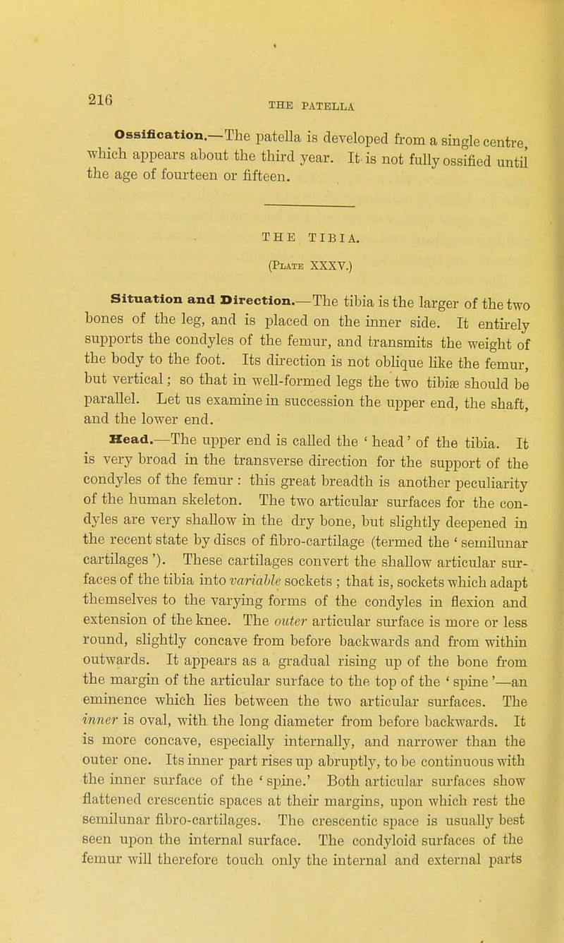 ^^^ THE PATELLA Ossification.—The patella is developed from a single centre which appears about the third year. It is not fully ossified until the age of fourteen or fifteen. THE TIBIA. (Plate XXXV.) Situation and Direction.—The tibia is the larger of the two bones of the leg, and is placed on the inner side. It entirely supports the condyles of the femur, and transmits the weight of the body to the foot. Its direction is not oblique Uke the femur, but vertical; so that in well-formed legs the two tibis should be parallel. Let us examine in succession the upper end, the shaft, and the lower end. Head.—The upper end is called the ' head' of the tibia. It is very broad in the transverse direction for the support of the condyles of the femur : this great breadth is another peculiarity of the human skeleton. The two articular surfaces for the con- dyles are very shallow in the dry bone, but slightly deepened in the recent state by discs of fibro-cartilage (termed the ' semilunar cartUages'). These cartilages convert the shallow articular sur- faces of the tibia into variable sockets ; that is, sockets which adapt themselves to the varying forms of the condyles in flexion and extension of the knee. The oute?- articular surface is more or less round, slightly concave from before backwards and from within outwards. It appears as a gradual rising up of the bone from the margin of the articular surface to the top of the ' spine '—an eminence which lies between the two articular sm-faces. The in7ier is oval, with the long diameter from before backwards. It is more concave, especially internally, and narrower than the outer one. Its inner part rises up abruptly, to be continuous with the inner surface of the ' spine.' Both articular surfaces show flattened crescentic spaces at their margins, upon which rest the semilunar fibro-cartilages. The crescentic space is usually best seen upon the internal surface. The condyloid surfaces of the femur will therefore touch only the internal and external parts