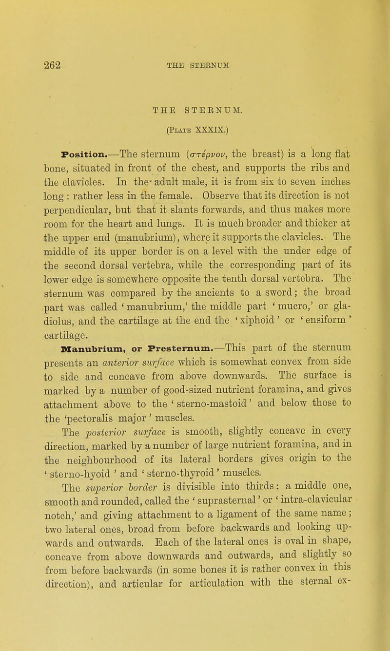 THE STEBNUM. (Plate XXXIX.) Position.—The sternum [a-Tepvov, the breast) is a long flat bone, situated in front of the chest, and supports the ribs and the clavicles. In the adult male, it is from six to seven inches long : rather less in the female. Observe that its dh*ection is not perpendicular, but that it slants forwards, and thus makes more room for the heart and lungs. It is much broader and thicker at the upper end (manubrium), where it supports the clavicles. The middle of its upper border is on a level with the under edge of the second dorsal vertebra, while the corresponding part of its lower edge is somewhere opposite the tenth dorsal vertebra. The sternum was compared by the ancients to a sword; the broad part was called ' manubrium,' the middle part ' mucro,' or gla- diolus, and the cartilage at the end the ' xiphoid ' or ' ensiform ' cartilage. IWanubrium, or Presternum.—This part of the sternum presents an anterior surface which is somewhat convex from side to side and concave from above downwards. The surface is marked by a number of good-sized nutrient foramuia, and gives attachment above to the ' sterno-mastoid' and below those to the 'pectoralis major ' muscles. The posterior surface is smooth, slightly concave in every dh-ection, marked by a number of large nutrient foramina, and in the neighbourhood of its lateral borders gives origin to the ' sterno-hyoid ' and ' sterno-thyroid' muscles. The suijerior border is divisible into thirds: a middle one, smooth and rounded, called the ' suprasternal' or ' mtra-clavicular notch,' and giving attachment to a ligament of the same name; two lateral ones, broad from before backwards and looking up- wards and outwards. Each of the lateral ones is oval in shape, concave from above downwards and outwards, and slightly so from before backwards (in some bones it is rather convex m this direction), and articular for articulation with the sternal ex-