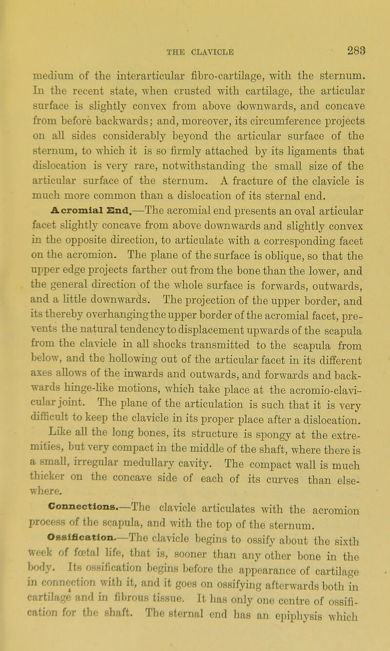 28a mecliiim of the interarticular fibro-cartilage, with the sternum. In the recent state, when crusted with cartilage, the articular surface is slightly convex from above downwards, and concave from before backwards; and, moreover, its circumference projects on all sides considerably beyond the articular surface of the sternum, to which it is so firmly attached by its ligaments that dislocation is very rare, notwithstanding the small size of the ai-ticular sm-face of the sternum. A fracture of the clavicle is much more common than a dislocation of its sternal end. Acromial End.—The acromial end presents an oval articular facet slightly concave from above downwards and slightly convex in the opposite du-ection, to articulate with a correspondmg facet on the acromion. The plane of the surface is oblique, so that the upper edge projects farther out from the bone than the lower, and the general direction of the whole surface is forwards, outwards, and a httle downwards. The projection of the upper border, and its thereby overhanging the upper border of the acromial facet, pre- vents the natural tendency to displacement upwards of the scapula from the clavicle m all shocks transmitted to the scapula from below, and the hoUowmg out of the articular facet in its different axes allows of the inwards and outwards, and forwards and back- wards hmge-hke motions, which take place at the acromio-clavi- cular joint. The plane of the articulation is such that it is very difficult to keep the clavicle in its proper place after a dislocation. Like all the long bones, its structure is spongy at the extre- mities, but very compact in the middle of the shaft, where there is. a small, irregular medullary cavity. The compact wall is much thicker on the concave side of each of its curves than else- where. Connections—The clavicle articulates with the acromion process of the scapula, and with the top of the sternum. Ossification.—The clavicle begins to ossify about the sixth week of fcetal life, that is, sooner than any other bone in the body. Its ossification begins before the appearance of cartilage in connection with it, and it goes on ossifying afterwards both in cartilage and in fibrous tissue. It has only one centre of ossifi- cation for the shaft. The sternal end has an epiphysis which