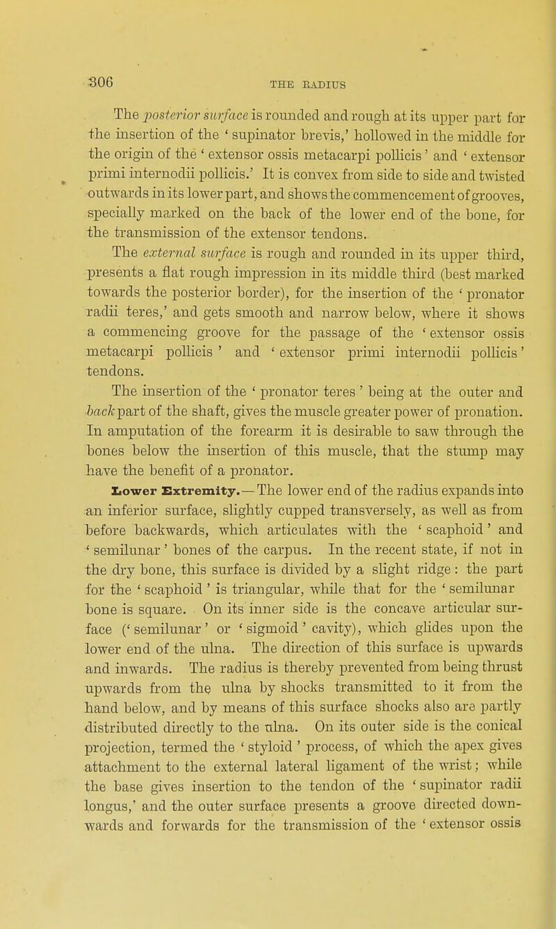 S06 The j)osterior surface is rounded and rough at its upper part for the msertion of the ' supinator brevis,' hollowed in the middle for the origin of the ' extensor ossis metacarpi pollicis' and ' extensor primi internodii pollicis.' It is convex from side to side and twisted ■outwards in its lower part, and shows the commencement of grooves, specially marked on the back of the lower end of the bone, for the transmission of the extensor tendons. The external surface is rough and rounded in its upper third, presents a flat rough impression in its middle third (best marked towards the posterior border), for the insertion of the ' pronator radii teres,' and gets smooth and narrow below, where it shows a commencing groove for the passage of the ' extensor ossis metacarpi pollicis ' and ' extensor primi internodii polHcis' tendons. The insertion of the ' pronator teres ' being at the outer and irt-c/cpart of the shaft, gives the muscle greater power of pronation. In amputation of the forearm it is desirable to saw through the bones below the insertion of this muscle, that the stump may have the benefit of a pronator. Iiower Extremity.—The lower end of the radius expands mto an inferior surface, slightly cupped transversely, as well as from before backwards, which articulates with the ' scaphoid' and ' semilunar ' bones of the carpus. In the recent state, if not in the dry bone, this surface is divided by a slight ridge : the part for the ' scaphoid ' is triangular, whUe that for the ' semilunar bone is square. On its inner side is the concave articular sur- face (' semilunar ' or ' sigmoid ' cavity), which glides upon the lower end of the ulna. The direction of this surface is upwards and inwards. The radius is thereby prevented from being thrust upwards from the ulna by shocks transmitted to it from the hand below, and by means of this surface shocks also are partly distributed directly to the ulna. On its outer side is the conical projection, termed the ' styloid ' process, of which the apex gives attachment to the external lateral ligament of the wrist; while the base gives insertion to the tendon of the ' supinator radii longus,' and the outer surface presents a groove directed down- wards and forwards for the transmission of the ' extensor ossis