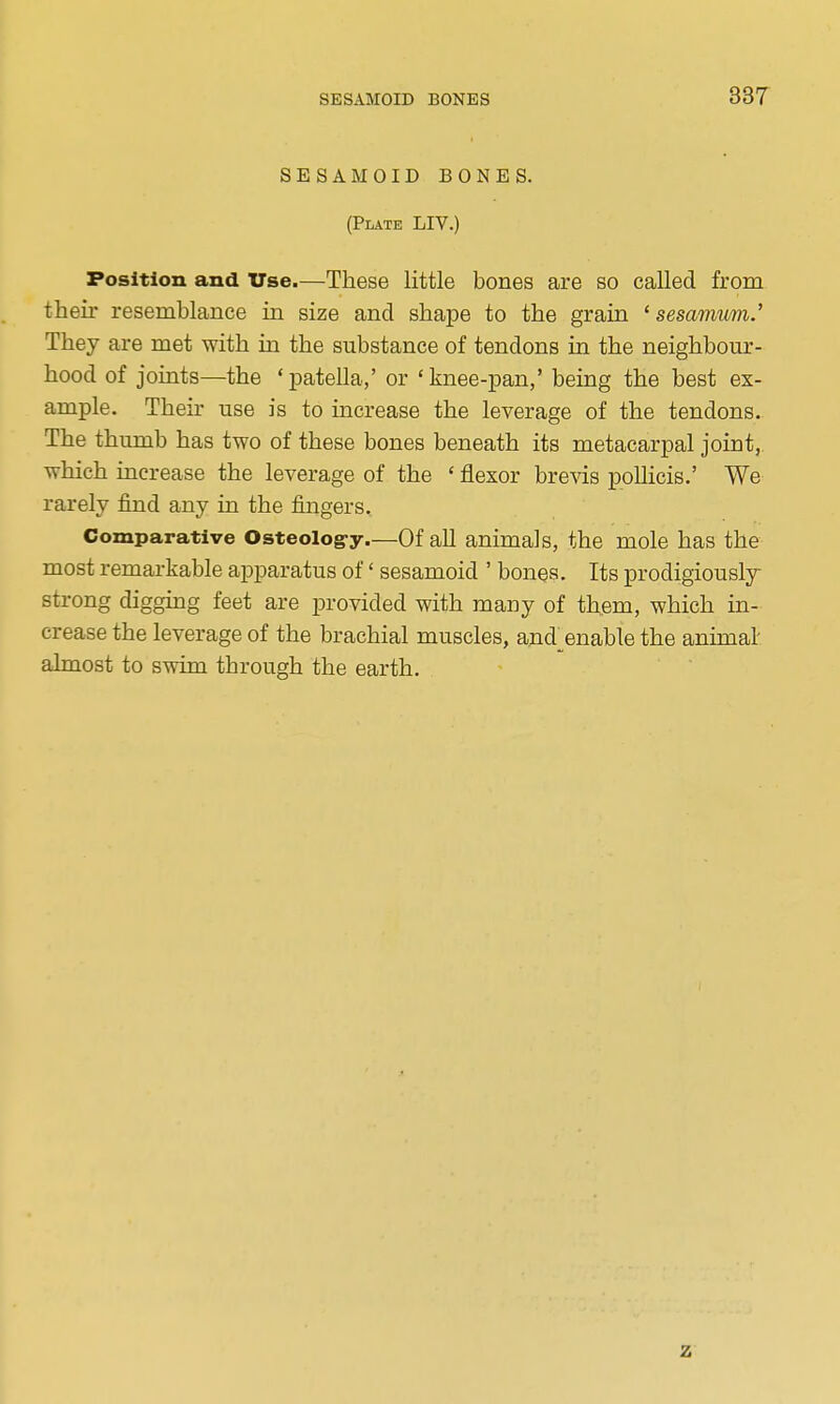 SESAMOID BONES. (Plate LIV.) Position and Use.—These little bones are so called from their resemblance in size and shape to the grain ' sesamum.' They are met with in the substance of tendons in the neighbour- hood of joints—the 'patella,' or 'knee-pan,' being the best ex- ample. Their use is to increase the leverage of the tendons. The thumb has two of these bones beneath its metacarpal joint, which increase the leverage of the ' flexor brevis pollicis.' We rarely find any in the fingers. Comparative Osteolog-y.—Of all animals, the mole has the most remarkable apparatus of' sesamoid ' bones. Its prodigiously strong diggmg feet are provided with many of them, which in- crease the leverage of the brachial muscles, and^enable the animal' almost to swim through the earth. z