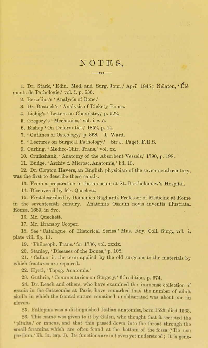 NOTES. 1. Dr. Stark, ' Edin. Med. and Surg. Jour.,' April 1845 ; Nelaton, ' El^ ments de Pathologie,' vol. i. p. 636. 2. Berzelius's ' Analysis of Bone.' 3. Dr. Bostock's ' Analysis of Eickety Bones.' 4. Liebig's ' Letters on Chemistry,' p. 522, 5. Gregory's ' Mechanics,' vol. i. c. 5. 6. Bishop ' On Deformities,' 1852, p. 14. 7. ' Outlines of Osteology,' p. 368. T. Ward. 8. ' Lectures on Surgical Pathology.' Sir J. Paget, F.E.S. 9. Cmrling, ' Medico-Ghir. Trans.' vol. xx. 10. Gruikshank, ' Anatomy of the Absorbent Vessels,' 1790, p. 198. 11. Budge, ' Archiv f. Microsc, Anatomie,' bd. 13. 12. Dr. Clopton Havers, an Enghsh physician of the seventeenth century, ■was the first to describe these canals. 13. From a preparation in the museum at St. Bartholomew's Hospital. 14. Discovered by Mr. Queckett. 15. First described by Domenico GagHardi, Professor of Medicine at Eome in the seventeenth century. Anatomie Ossium novis inventis illustrata. Eomae, 1689, in 8vo. 16. Mr. Queckett. 17. Mr. Bransby Cooper. 18. See ' Catalogue of Historical Series,' Mus. Eoy. CoU. Surg., vol. i, plate viii. fig. 11. 19. ' Philosoph. Trans.' for 1786, vol. xxxix. 20. Stanley, ' Diseases of the Bones,' p. 108. 21. ' GaUus ' is the term applied by the old surgeons to the materials by which fractures are repaired. 22. Hyrtl,' Topog. Anatomie.' 23. Guthrie, ' Commentaries on Surgery,' 6th edition, p, 374. 24. Dr. Leach and others, who have examined the immense collection of crania in the Catacombs at Paris, have remarked that the number of adult skulls in which the frontal suture remained imobliterated was about one in eleven. 2.5. Fallopius was a distinguished Italian anatomist, born 1523, died 1563. 26. Thi.q name was given to it by Galen, who thought that it secreted the ' pituita,' or mucus, and that this passed down into the throat through the small foramina which are often found at the bottom of the fossa (' Do usu partium,' Ub. ix. cap. 1). Its functions are not even yet understood ; it is gene-