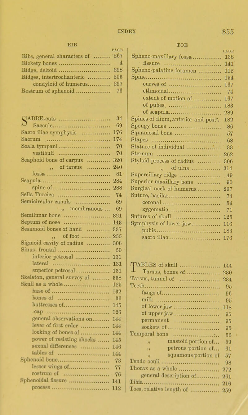 KIB PAGE Kibs, general characters of 267 Rickety bones 4 Eidge, deltoid 298 Eidges, intertrochanteric 203 condyloid of humerus 297 Eostrum of sphenoid 76 SABEE-cuts 34 Saccule 69 Sacro-iliac symphysis 176 Sacrum 174 Scala tympani 70 vestibuli 70 Scaphoid bone of carpus 820 „ of tarsus 240 fossa 81 Scapula 284 spine of 288 Sella Turcica 74 Semicircular canals 69 „ membranous ... 69 Semilunar bone 321 Septum of nose 143 Sesamoid bones of hand 337 „ of foot 255 Sigmoid cavity of radius 306 Sinus, frontal 50 inferior petrosal 131 lateral 131 superior petrosal 131 Skeleton, general survey of 338 Skull as a whole 125 base of 132 bones of 36 buttresses of 145 -cap 126 general observations on 144 lever of first order 144 locking of bones of 144 power of resisting shocks 145 sexual differences 146 tables of 144 Sphenoid bone 73 lesser wings of 77 rostrum of 70 Sphenoidal fissure 141 process 112 TOE PAGE Spheno-maxillary fossa 138 fissure 141 Spheno-palatine foramen 112 Spine 154 curves of 167 ethmoidal 74 extent of motion of 167 of pubes 183 of scapula 289 Spines of ilium, anterior and post'. 182 Spongy bones 86 Squamosal bone 57 Stapes 68 Stature of individual 33 Sternum 262 Styloid process of radius 306 „ of ulna 314 Superciliary ridge 49 Superior maxillary bone 90 Surgical neck of humerus 297 Suture, basilar 74 coronal 54 zygomatic 71 Sutures of skull 125 Symphysis of lower jaw 116 pubis 183 sacro-iliae 176 nPABLES of skull 144 Tarsus, bones of 230 Tarsus, tunnel of 234 Teeth 95 fangs of 96 milk 95 of lower jaw iiy of upper jaw 95 permanent 95 sockets of 95 Temporal bone ;.. 56 „ mastoid portion of... 59 „ petrous portion of... 61 „ squamous portion of 67 Tcndo oculi gg Thorax as a whole 272 general description of 261 Tibia 2I6 Toes, relative length of 269