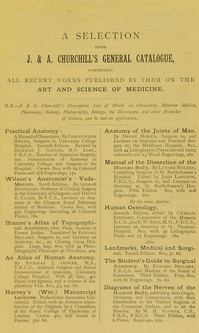 A SELECTION FROM J. & A. CHURCHILL'S GENERAL CATALOGUE, COMPRISING ALL RECENT WORKS PUBLISHED BY THEM ON THE ART AND SCIENCE OF MEDICINE. J. Ss' A. Churchiirs Descriptive List of Works on Chemistry, Materia Medica, Pharmacy, Botany, Pliotography, Zoology, the Microscope, and other B7-anches of Science, can he had on application. Practical Anatomy : A Manual of Dissections. By C H ristopher Heath, Surgeon to University College Hospital. Seventh Edition. Revised by RiCKMAN J. GODLEE, M.S. Lond., F.R.C.S., Teacher of Operative Surgery, late Demonstrator of Anatomy in University College, and Surgeon to the Hospital. Crown 8vo, with 24 Coloured Plates and 278 Engravings, 15s. Wilson's Anatomist's Vade- Mecum. Tenth Edition. By George Buchanan, Professor of Clinical Susgery in the University of Glasgow; and Henry E. Clark, M.R.C.S., Lecturer on Ana- tomy at the Glasgow Royal Infirmary School of Medicine. Crown 8vo, with 450 f^ngravings (including 26 Coloured Plates), i8s. Braune's Atlas of Topographi- cal Anatomy, after Plane Sections of Fro7.c-n Bodies. Translated by Edward Bellamy, Surgeon to, and Lecturer on Anatomy, &c., at. Charing Cross Hos- pital. Large Imp. 8vo, with 34 Photo- lithographic Plates and 46 Woodcuts, 40s. An Atlas of Human Anatomy. By RiCK.MAN J. GOKLEE, M.S., F. K.CS., .Assistant .Surgeon and .Senior Demonstrator of Anatomy, University College Hospital. With 48 Imp. 4to Plates (112 figures), and a volume of Ex- planatory Text. 8vo, /^4 14s. 6d. Harvey's (Wm.) Manuscript Lectiires. Preiectioncs Anatomix Uni- versalis. Efiited, with an Autotype repro- duction of the Original, Ijy a Committee of the Royal College of Physicians of London. Crown 410, half bound in Persian, 52s. 6d. Anatomy of the Joints of Man. By Henry Morris, Surgeon to, and Lecturer on Anatomy and Practical Sur- gery at, the Middlesex Hospital. 8vo, with 44 Lithographic Plates (several being coloured) and 13 Wood Engravings, i6s. Manual of the Dissection of the Human Body. By Luther Holden, Consulting Surgeon to St. Bartholomew's Hospital. Edited by John Langton, F.R.C.S., Surgeon to, and Lecturer on Anatomy at, St. Bartholomew's Hos- pital. Fifth Edition. 8vo, with 208 Engravings. 20s. By the same Author. Human Osteology. Seventh Edition, edited by Charles Stewart, Conservator of the Museum R.C.S., and R. W. Reid, M.D., F.R.C.S., Lecturer on Anatomy at St. Thomas's Hospital. 8vo, with 59 Lithographic Plates and 75 Engravings. 16s. Also. Landmarks, Medical and Surgi- cal. Fourth Edition. 8vo, 3s. 6d. The Student's Guide to Surgical Anatomy. By Edward Bellamy, J''.R.C..S. and Member of the Board of Examiners. Third Edition. Fcap. 8vo, with 81 Engravings. 7s. 6d. Diagrams of the Nerves of the Human Body, exhibiting iheirOrigin, 1 )ivisions, and Connections, with their Distribution to the Various Regions of the Cutaneous .Surface, and to all the Muscles. By W. II. Flower, C.B., F.R.S., F.R.C.S. Third Edition, with 6 Plates. Royal 4to, 12s.