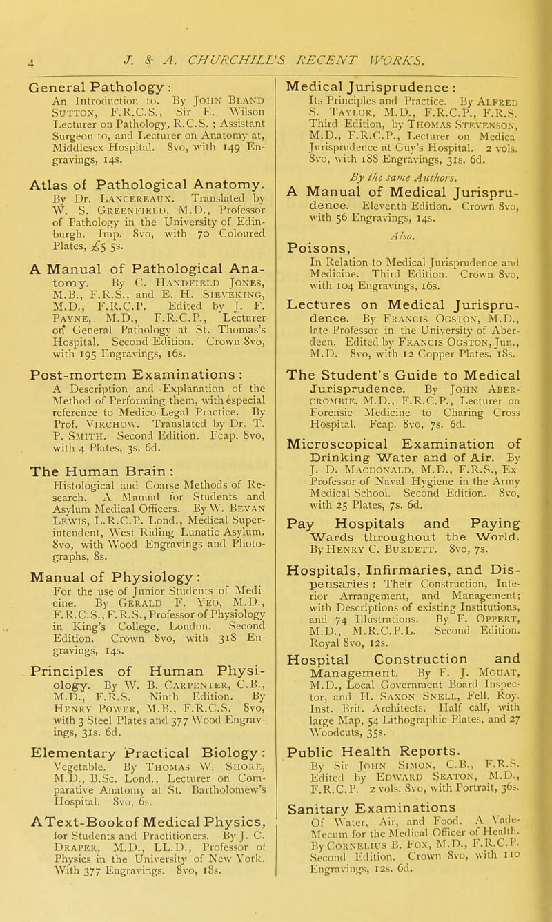 General Pathology: An Introduction to. By John Bland Sutton, F.R.C.S., Sir E. Wilson Lecturer on Pathology, R.C.S. ; Assistant Surgeon to, and Lecturer on Anatomy at, Middlesex Hospital. 8vo, -with 149 En- gravings, 14s. Atlas of Pathological Anatomy. By Dr. Lancereaux. Translated by W. S. Greenfield, M.D., Professor of Pathology in the University of Edin- burgh. Imp. 8vo, with 70 Coloured Plates, 5s. A Manual of Pathological Ana- tomy. By C. Handi'ield Jones, M.B., F.R.S., and E. H. Sieveking, M.D., F.R.C.P. Edited by J. F. Payne, M.D., F.R.C.P., Lecturer on General Pathology at St. Thomas's Hospital. Second Edition. Crown 8vo, with 195 Engravings, i6s. Post-mortem Examinations: A Description and Explanation of the Method of Performing them, with especial reference to Medico-Legal Practice. By Prof. ViRCHOW. Translated by Dr. T. P. Smith. Second Edition. Fcap. 8vo, with 4 Plates, 3s. 6d. The Human Brain : Histological and Coarse Methods of Re- search. A Manual for Students and Asylum Medical Officers. By W. Bevan Lewis, L.R.C.P. Lond., Medical Super- intendent, West Riding Lunatic Asylum. 8vo, with Wood Engravings and Photo- graphs, 8s. Manual of Physiology: For the use of Junior Students of Medi- cine. By Gerald F. Yeo, M.D., F.R.C. S., F. R. S., Professor of Physiology in King's College, London. Second Edition. Crown 8vo, with 318 En- gravings, 14s. Principles of Human Physi- ology. By W. B. Carpenter, C.B., M.D., F.R.S. Ninth Edition. By Henry Power, M.B., F.R.C.S. 8vo, with 3 Steel Plates and 377 Wood Engrav- ings, 31s. 6d. Elementary Practical Biology: Vegetable. By TiiOMAS W. Shore, M.D., B.Sc. Lond., Lecturer on Com- parative Anatomy at St. Bartholomew's Hospital. 8vo, 6s. AText-Bookof Medical Physics, lor Students and Practitioners. By J. C. Draper, M.D., LL.D., Professor o( Physics in the University of New York. Medical Jurisprudence : Its Principles and Practice. By Alfred S. Tavi.or, M.D., F.R.C.P., F.R.S. Third Edition, by Thomas Stevenson, M.D., F.R.C.P., Lecturer on Medica Jurisprudence at Guy's Hospital. 2 vols. 8vo, with iSS Engravings, 31s. 6d. By tlic same Aittlwrs. A Manual of Medical Jurispru- dence. Eleventh Edition. Crown 8vo, with 56 Engravings, 14s. Also. Poisons, In Relation to Medical Jurisprudence and Medicine. Third Edition. Crown 8vo, with 104 Engravings, i5s. Lectures on Medical Jurispru- dence. By Francis Ogston, M.D., late Professor in the University of Aber- deen. Edited by Francis Ogston, Jun., iNLD. 8vo, with 12 Copper Plates, iSs. The Student's Guide to Medical Jurisprudence. By John Aber- CROMBIE, M.D., F.R.C.P., Lecturer on Forensic Medicine to Charing Cross Hospital. Fcap. 8vo, 7s. 6d. Microscopical Examination of Drinking Water and of Air. By J. D. Macdonald, M.D., F.R.S., Ex Professor of Naval Hygiene in the Army Medical .School. Second Edition. 8vo, with 25 Plates, 7s. 6d. Pay Hospitals and Paying Wards throughout the World. By Henry C. Burdett. 8vo, 7s. Hospitals, Infirmaries, and Dis- pensaries : Their Construction, Inte- rior Arrangement, and Management; with Descriptions of existing Institutions, and 74 Illustrations. By F. Oppert, M.D., M.R.C.P.L. Second Edition. Royal 8vo, 12s. Hospital Construction and Management. By F. J. Mouat, M.D., Local Government Board Inspec- tor, and H. Saxon Snell, Fell. Roy. Inst. Brit. Architects. Half calf, with large Map, 54 Lithographic Plates, and 27 Woodcuts, 3SS. Public Health Reports. By Sir [oiiN Simon, C.B., F.R.S. Edited by Edward Seaton, M.D., F.R.C.P. 2 vols. Svo, with Portrait, 36s. Sanitary Examinations Of \\ater, Air, and Food. A A'adc- INlecum for the Medical Officer of Health. By Cornelius B. Fox, M.D., F.R.C.P. Second Edition. Crown Svo, with no