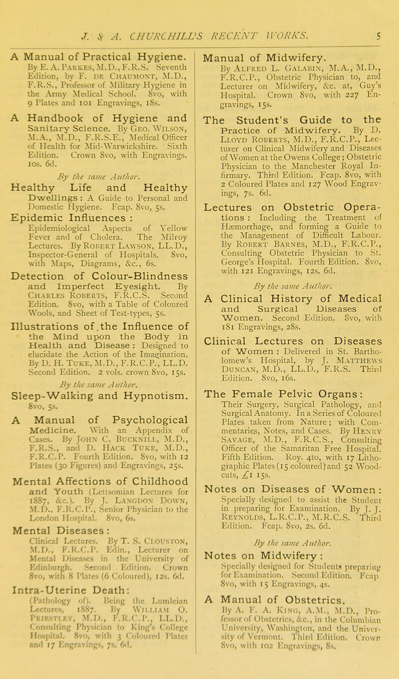 A Manual of Practical Hygiene. By E. A. I'ARKES, .M.D., F.R.S. Seventh Edition, by F. DE Chaumont, M.D., F.R.S., Professor of Military Hygiene in the Army Medical School. Svo, with 9 Plates .md loi Engravings, iSs. A Handbook of Hygiene and Sanitary Science. By Geo. Wilson, M.A., M.D., F.R.S.E., Medical Officer of Health for Mid-Warwickshire. Sixth Edition. Crown Svo, with Engravings. IDS. 6d. By the same Author. Healthy Life and Healthy Dwellings : A Guide to Personal and Domestic Hj-giene. Fcap. Svo, 5s. Epidemic Influences : Epidemiological Aspects of Yellow Fever and of Cholera. The Milroy Lectures. By RoiiERT Lawson, LL.D., Inspector-General of Hospitals. Svo, with Maps, Diagrams, &c., 6s. Detection of Colour-Blindness and Imperfect Eyesight. By Charles Roberts, F.R.C.S. Second Edition. Svo, with a Table of Coloured Wools, and Sheet of Test-types, 5s. Illustrations of .the Influence of the Mind upon the Body in Health and Disease : Designed to elucidate the Action of the Imagination. By D. H. TuKE, M.D., F.R.C.P., LL.D. .Second Edition. 2 vols, crown Svo, 15s. By the same A ttthor. Sleep-Walking and Hypnotism. Svo, 5s. A Manual of Psychological Medicine. With an Appendix of Cases. By John C. Bucknill, M.D., F.R..S., and D. Hack Tuke, M.D., F.R.C.P. Fourth Edition. Svo, with 12 Plates (30 Figures) and Engravings, 25s. Mental Aff'ections of Childhood and Youth (Lcitsomian Lectures for 1887, &c.). By J. Langdon Down, ,\I.D.. F.R.C.P., .Senior Physician to the London Hospital. Svo, 6s. Mental Diseases: Clinical Lectures. By T. S. Clouston, M.D., F.R.C.P. E<lin., Lecturer on Mental Diseases in the University of Etiinburgh. Sccon'l P^dition. Crown Svo, with 8 Plates (6 Coloured), 12s. 6d. Intra-Uterine Death: (PathoIf>gy of). Being the Lumtcian Lectures, 1887. By William O, PRIKSTLEV, .M.D., F.R.C.P., LL.D., Consulting Physician to King's College Hospital. Svo, with 3 Coloured Plates and 17 Engravings, 7s. 6d. Manual of Midwifery. By Alfred L. Galabin, M.A., M.D., F.R.C.P., Obstetric Physician to, and Lecturer on Midwifery, (S:c. at, Guy's Hospital. Crown Svo, with 227 En- gravings, 15s. The Student's Guide to the Practice of Midwifery. By D. Lloyd Roberts, M.D., F.R.C.P., Lec- turer on Clinical Midwifery and Diseases of Women at the Owens College; Obstetric Physician to the Manchester Royal In- firmary. Third Edition. Fcap. Svo, with 2 Coloured Plates and 127 Wood Engrav- ings, 7s. 6d. Lectures on Obstetric Opera- tions : Including the Treatment of Haemorrhage, and forming a Guide to the Management of Difficult Labour. By Robert Barnes, M.D., F.R.C.P., Consulting Obstetric Physician to St. George's Hospital. Fourth Edition. Svo, with 121 Engravings, 12s. 6d. By the same Author. A Clinical History of Medical and Surgical Diseases of Women. Second Edition. Svo, with I Si Engravings, 2Ss. Clinical Lectures on Diseases of Women : Delivered in St. Bartho- lomew's Hospital, by J- Matthews Duncan, M.D., LL.D., F.R.S. Third Edition. Svo, 16s. The Female Pelvic Organs: Their .Surgery, Surgical Pathology, and .Surgical Anatomy. In a Series of Coloured Pla.tes taken from Nature; with Com- mentaries, Notes, and Cases. By Henry Savage, :M.D., F.R.C.S., Consulting Officer of the Samaritan Free Hospital. Fifth Edition. Roy. 4to, with 17 Litho- graphic Plates(15 coloured)and 52 Wood- cuts, £\ 155. Notes on Diseases of Women: Specially designed to assist the Student in preparing for Examination. By J. T- Reynolds, L.R.C.P., }>LR.C.S. Thinl Edition. Fcap. Svo, 2s. 6d. By the same A uthor. Notes on Midwifery : Specially designed for .Students preparing for Examination. Second Edition. Fcap Svo, with I 5 Engravings, 4s. A Manual of Obstetrics. By A. F. A. Kin<;, A.M., M.D., Pro- fessor of Obstetrics, iS:c., in the Columbian University, Washington, and the Univer- sity of Vermont. Third Edition. Crowp Svo, with 102 Engravings, 8s.