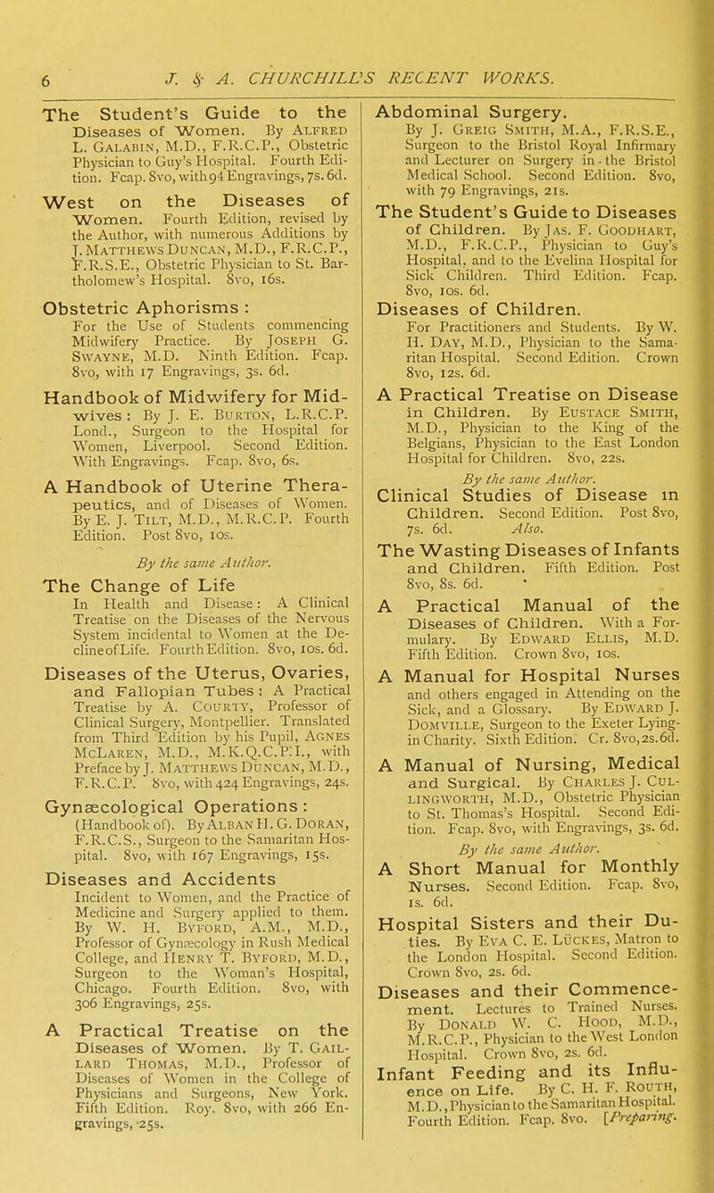 The Student's Guide to the Diseases of Women. By Alfred L. Galahin, M.D., F.R.C.P., Obstetric Physician to Guy's Hospital. Fourth Edi- tion. Fcap. 8vo, with 94 Engravings, 7s. 6cl. West on the Diseases of Women. Fourth Edition, revised by the Author, with numerous Additions by Matthews Duncan, M.D., F.R.C.P., .R.S.E., Obstetric Physician to St. Bar- tholomew's Hospital. 8vo, l6s. Obstetric Aphorisms : For the Use of Students commencing Midwifery Practice. By Joseph G. SwAYNE, M.D. Kinth Edition. Fcap. 8vo, with 17 Engravings, 3s. 5d. Handbook of Midwifery for Mid- wives : By J. E. Burton, L.R.C.P. Lond., Surgeon to the Hospital for Women, Liverpool. Second Edition. With Engravings. Fcap. Svo, 6s. A Handbook of Uterine Thera- peutics, and of Diseases of Women. By E. J. Tilt, M.D., M.li.C.P. Fourth Edition. Post Svo, los. By the same Aiitlwr. The Change of Life In Health and Disease: A Clinical Treatise on the Diseases of the Nervous System incidental to Women at the De- clineofLife. Fourth Edition. Svo, los. 6d. Diseases of the Uterus, Ovaries, and Fallopian Tubes : A Practical Treatise by A. Couiity, Professor of Clinical Surgery, Montpellier. Translated from Third Edition by his Pupil, Agnes McLaren, M.D., M.IC.Q.C.PIL, with Preface by J. Matthews Duncan, M.D., F.R.C.P. Svo, with 424 Engravings, 24s. Gynaecological Operations: (Handbook of). By Alban H. G. Doran, F.R.C.S., Surgeon to the Samaritan Hos- pital. Svo, with 167 Engravings, 15s. Diseases and Accidents Incident to Women, and the Practice of Medicine and Surgery applied to them. By W. H. BvFORD, A.M., M.D., Professor of Gynecology in Rush Medical College, and Henry T. Byford, M.D., Surgeon to the Woman's Hospital, Chicago. Fourth Edition. Svo, with 306 Engravings, 25s. A Practical Treatise on the Diseases of Women. I5y T. Gail- lard Thomas, M.D., Professor of Diseases of Women in the College of Physicians and Surgeons, New York. Fifth Edition. Roy. Svo, with 266 En- gravings, '253. Abdominal Surgery. By J. Greig Smith, M.A., F.R.S.E., Surgeon to the Bristol Royal Infirmary and Lecturer on .Surgery' in - the Bristol Medical School. Second Edition. Svo, with 79 Engravings, 21s. The Student's Guide to Diseases of Children. By Jas. F. Goodhart, M.D., F.R.C.P., Physician to Guy's Hospital, and to the Evelina Hospital for Sick Children. Third Edition. Fcap. Svo, IDS. 6d. Diseases of Children. For Practitioners and Students. By W. H. Day, M.D., Physician to the Sama- ritan Hospital. Second Edition. Crown Svo, I2S. 6d. A Practical Treatise on Disease in Children. By Eustace Smith, M.D., Physician to the King of the Belgians, Physician to the East London Hospital for Children. Svo, 22s. By the same Author. Clinical Studies of Disease in Children. Second Edition. Post Svo, 7s. 6d. Also. The Wasting Diseases of Infants and Children. Fifth Edition. Post Svo, 8s. 6d. A Practical Manual of the Diseases of Children. With a For- mulary. By Edward Ellis, M.D. Fifth Edition. Crown Svo, los. A Manual for Hospital Nurses and others engaged in Attending on the Sick, and a Glossaiy. By Edward J. DOMVILLE, Surgeon to the Exeter Lying- in Charity. Sixth Edition. Cr. Svo,2s.6d. A Manual of Nursing, Medical and Surgical. By Charles J. Cul- LINGWORTH, M.D., Obstetric Physician to St. Thomas's Hospital. Second Edi- tion. Fcap. Svo, with Engravings, 3s. 6d. By the same Author. A Short Manual for Monthly Nurses. Second Edition. Fcap. Svo, IS. 6d. Hospital Sisters and their Du- ties. By Eva C. E. Lijckes, Matron to the London Hospital. Second Edition. Crown Svo, 2s. 6d. Diseases and their Commence- ment. Lectures to Trained Nurses. By Donald W. C. Hood, M.D., M.R.C.P., Physician to the West London Hospital. Crown Svo, 2s. 6d. Infant Feeding and its Influ- ence on Life. By C. H. F. Routh, M. D., Physician to the Samaritan Hospital. Fourth Edition. Fcap. Svo. \_PrepaJtng.