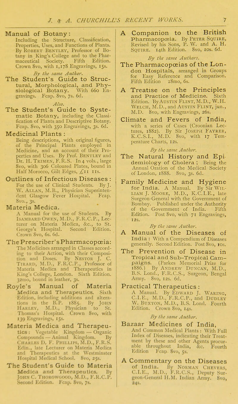 Manual of Botany: Including the Slructure, Classification, Properties, Uses, and Functions of Plants. By Robert Bentley, Professor of Bo- tany in King's College and to the Phar- maceutical Society. Fifth Edition. Crown Svo, with 1,178 Engravings, 15s. By the same Author. The Student's Guide to Struc- tural, Morphological, and Phy- siological Botany. With 660 En- gravings. Fcap. Svo, 7s. 6d. Also. The Student's Guide to Syste- matic Botany, including the Classi- fication of Plants and Descriptive Botany. Fcap. Svo, with 350 Engravings, 3s. 6d. Medicinal Plants : Being descriptions, with original figures, of the Principal Plants employed in Medicine, and an account of their Pro- perties and Uses. By Prof. Ben'i ley and Dr. H. Trimen, F.R.S. In4 vols., large Svo, with 306 Coloured Plates, bound in Half Morocco, Gilt Edges, ^^ii lis. Outlines of Infectious Diseases : For the use of Clinical .Students. By J. W. Allan, M.B., Physician Superinten- dent Glasgow Fever Hospital. Fcap. Svo., 3s. Materia Medica, A }^Ianual for the use of Students. By IsAMBARD OwE.v, M.D., F.R.C.P., Lec- turer on Materia Medica, &c., to St. George's Hospital. .Second Edition. Crown Svo, 6s. 6d. The Prescriber's Pharmacopoeia: The Medicines arranged in Classes accord- ing to their Action, with their Composi- tion and Doses. By Nestor J. C. TiRARD, M.D., F.R.C.P., Professor of Materia Medica and Therapeutics in King's College, London. Sixth Edition. 32mo, bound in leather, 3s. Royle's Manual of Materia Medica and Therapeutics. Sixth Edition, including additions and altera- tions in the B.P. 1S85. By John Hari.ey, M.D., Physician to St. Thomas's Hospital. Crown Svo, with 139 Engravings, 15s. Materia Medica and Therapeu- tics : \'egetablc Kingdom — Organic Compounds — Animal Kingdom. By Charles D, F. Pmillii-s, M.D., F.K.S. E^lin., late Lecturer on Materia Medica and Theraf)futics at the Westminster Hospital .Medical School. Svo, 25s. The Student's Guide to Materia Medica and Therapeutics. liy John C. THOROWfjoon, M.D., F.K.C.P. •Second £<lition. Fcap. Svo, 7s. A Companion to the British Pharmacopceia. By Peter Squire, Revised by his Sons, P. W. and A. H. Squire. 14th Edition. Svo, los. 6d. By the same Authors. The Pharmacopoeias of the Lon- don Hospitals, arranged in Groups for Easy Reference and Comparison. Fifth Edition i8mo, 6s. A Treatise on the Principles and Practice of Medicine. Sixth Edition. By Austin Flint, M.D., W.H. Welch, M.D., and Austin Flint, jun., M.D. Svo, with Engravings, 26s. Climate and Fevers of India, with a series of Cases (Croonian Lec- tures, 1882). By Sir Joseph Fayrer, K.C.S.L, M.D. Svo, with 17 Tem- perature Charts, 12s. By the same Author. The Natural History and Epi denaiology of Cholera ; Being the Annual Oration of the Medical Society of London, 1S88. Svo, 3s. 6d. Family Medicine and Hygiene for India. A Manual. By Sir Wil- liam J. Moore, M.D., Iv.C.LE., late Surgeon-General with the Government of Bombay. Published under the Authority of the Government of India. Fifth Edition. Post Svo, with 71 Engravings, I2S. By the same Author. A Manual of the Diseases of India : With a Compendium of Diseases generally. Second Edition. Post Svo, los. The Prevention of Disease in Tropical and Sub-Tropical Cam- paigns. (Parkes Memorial Prize for 1886.) By Andrew Duncan, M.D., B.S. Lond., F.R.C.S., Surgeon, Bengal Army. Svo, 12s. 6d. Practical Therapeutics : A Manual. By Edward J. Waring, CLE., M.D., F.R.C.P., and Dudley W. Bu.VTON, M.D., B.S. Lond. Fourth Edition. Crown Svo, 14s. By the same Author. Bazaar Medicines of India, And Common Medical Plants : With Full Index of Diseases, indicating their Treat- ment by these and other Agents procur- able throughout India, &c. Fourth lidition Fcap. Svo, 5s. A Commentary on the Diseases of India. liy Norman Chf.vers, CLE., M.I)., K.R.C.S., Deputy .Sur- geon-General II.M. Indian Army. Svo, 24s.